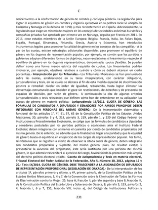 C
231
concernientes a la conformación de género de comités y consejos públicos. La legislación para
lograr el equilibro de género en comités y órganos ejecutivos en la política local se adoptó en
Finlandia y Noruega en la década de 1990, y más recientemente en España. Adicionalmente, la
legislación que exige un mínimo de mujeres en los consejos de sociedades anónimas bursátiles y
compañías privadas fue aprobada por primera vez en Noruega, seguida por Francia en 2011. En
2013, once estados miembros de la Unión Europea: Bélgica, Francia, Italia, los Países Bajos,
España, Portugal, Dinamarca, Finlandia, Grecia, Austria y Eslovenia, han introducido
instrumentos legales para promover la calidad de género en los consejos de las compañías.- A la
par de las cuotas, existen estrategias adicionales disponibles para promover el equilibrio de
género en los órganos de representación popular; por ejemplo, es común que los partidos y
gobiernos adopten diferentes formas de objetivos, recomendaciones o lineamientos respecto al
equilibro de género en los órganos representativos, denominadas cuotas flexibles. Se pueden
definir como una forma menos estricta del requisito de cuotas. Los lineamientos podrían
involucrar, por ejemplo, objetivos relativos a cuándo y cómo se deberá alcanzar un cierto
porcentaje.- Interpretación por los Tribunales.- Los Tribunales Mexicanos se han pronunciado
sobre las cuotas, estableciendo en su tarea interpretativa, con carácter obligatorio,
jurisprudencias y tesis, en las cuales se destaca el fin de esta medida especial de discriminación
positiva o remedial: nivelar en orden de igualdad, reduciendo, hasta lograr eliminar las
desventajas estructurales que impiden el goce sin restricciones, de derechos y de presencia en
espacios de decisión, por razón de género.- A continuación la cita de algunos criterios
jurisprudenciales y tesis relevantes que definen cómo han de entenderse en su aplicación las
cuotas de género en materia política.- Jurisprudencia 16/2012. CUOTA DE GÉNERO. LAS
FÓRMULAS DE CANDIDATOS A DIPUTADOS Y SENADORES POR AMBOS PRINCIPIOS DEBEN
INTEGRARSE CON PERSONAS DEL MISMO GÉNERO.- De la interpretación sistemática y
funcional de los artículos 1°, 4°, 51, 57, 63 de la Constitución Política de los Estados Unidos
Mexicanos; 20, párrafos 3 y 4, 218, párrafo 3, 219, párrafo 1, y 220 del Código Federal de
Instituciones y Procedimientos Electorales, se colige que las fórmulas de candidatos a diputados
y senadores postuladas por los partidos políticos o coaliciones ante el Instituto Federal
Electoral, deben integrarse con al menos el cuarenta por ciento de candidatos propietarios del
mismo género. De lo anterior, se advierte que la finalidad es llegar a la paridad y que la equidad
de género busca el equilibrio en el ejercicio de los cargos de representación popular. Por tanto,
las fórmulas que se registren a efecto de observar la citada cuota de género, deben integrarse
con candidatos propietario y suplente, del mismo género, pues, de resultar electos y
presentarse la ausencia del propietario, éste sería sustituido por una persona del mismo
género, lo que además trascenderá al ejercicio del cargo, favoreciendo la protección más amplia
del derecho político-electoral citado.- Gaceta de Jurisprudencia y Tesis en materia electoral,
Tribunal Electoral del Poder Judicial de la Federación, Año 5, Número 10, 2012, páginas 19 y
20.- Tesis IX/2014. CUOTA DE GÉNERO. DEBE TRASCENDER A LA ASIGNACIÓN DE DIPUTADOS
DE REPRESENTACIÓN PROPORCIONAL (LEGISLACIÓN DE OAXACA).- De la interpretación de los
artículos 1º, párrafos primero y último, y 4º, primer párrafo, de la Constitución Política de los
Estados Unidos Mexicanos; 3, 4 y 7, de la Convención sobre la Eliminación de Todas las Formas
de Discriminación contra la Mujer; 25, base A, fracción II, párrafo segundo y base B, fracción III,
de la Constitución Política del Estado Libre y Soberano de Oaxaca; 8, párrafo 3; 153, párrafos 2,
4, fracción I, 6 y 7; 251, fracción VIII, inciso a), del Código de Instituciones Políticas y
 