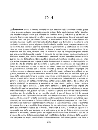 235
D d
DAÑO MORAL Daño, el término proviene del latín damnum y está vinculado al verbo que se
refiere a causar perjuicio, menoscabo, molestia o dolor. Daño es el efecto de dañar. Moral es
una palabra de origen latino, que proviene del términos moris (“costumbre”). Se trata de un
conjunto de creencias, costumbres, valores y normas de una persona o de un grupo social, que
funciona como una guía para obrar. Es decir, la moral orienta acerca de cuáles acciones son
correctas (buenas) y cuáles son incorrectas (malas). Según otra definición, la moral es la suma
total del conocimiento que se adquiere sobre lo más alto y noble, y que una persona respeta en
su conducta. Las creencias sobre la moralidad son generalizadas y codificadas en una cierta
cultura o en un grupo social determinado, por lo que la moral regula el comportamiento de sus
miembros. Por otra parte, la moral suele ser identificada con los principios religiosos y éticos
que una comunidad acuerda respetar. El conjunto de normas morales es denominado como
moralidad objetiva, que consiste en la existencia de normas sociales no necesariamente escritas
que van más allá de la voluntad de un sujeto de acatarlas, la moralidad subjetiva serían los actos
que realiza una persona para respetar o violar la norma moral impuesta por la sociedad o un
sector de esta. Se entiende por daño moral la evaluación económica que se haga sobre los
desperfectos padecidos por una persona en sus bienes y derechos, valorando hipotéticamente
los padecimientos sufridos por la víctima durante y después de haberse desplegad una
conducta por una o más personas que le genero aflicción, pesar, vacío por la pérdida de un ser
querido, deshonra por injurias o calumnias emitidas en su contra. El daño moral es aquel que
causa daño o algún deterioro a la persona en su íntegra armonía psíquica, emocional, afectiva o
bien en su reputación y / o en su buena fama, su autoestima o su heteroestima. Los daños en
general se clasifican en Daños patrimoniales y Daños Morales. Esto, además de constituir una
extraña dualidad de conceptos y resultados de una misma conducta ilícita, contiene
consecuencias legales distintas. El daño moral contrario al daño patrimonial, implica una
reducción del nivel de las aptitudes personales e íntimas del sujeto, que ni el dinero, ni bienes
intercambiables por este, pueden reparar a la víctima. El ejemplo más claro de este lo podemos
identificar con la pérdida de un ser querido, donde si bien el dinero servirá de manera
compensatoria para reparar el daño causado, nunca repara la ausencia definitiva de la persona
ausente. El daño moral y el daño patrimonial pueden presentarse de manera simultánea o por
separado, por su naturaleza es fácilmente identificables, el primero no puede ser cuantificado
con elementos materiales y económicos mientras que el segundo como ya se dijo se cuantifica
de manera directa y es medible desde el punto de vista económico, además de que forman
parte del patrimonio objetivo de la víctima. Ahora bien el daño, la lesión, el agravio o el
menoscabo que sufre una persona en su patrimonio o en su ser físico o moral, o en sus
derechos o facultades, siempre podrá ser objeto de una valoración económica. Esto es un
presupuesto central de la responsabilidad civil, en el Sistema Jurídico Mexicano. Daño Moral en
una interpretación amplia, consistiría en la minusvaloración, limitación o pérdida que sufre la
 