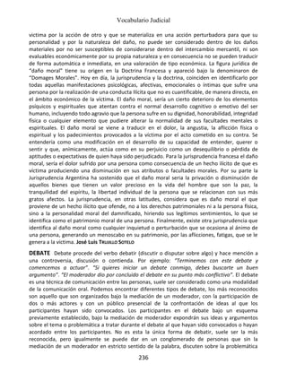Vocabulario Judicial
236
victima por la acción de otro y que se materializa en una acción perturbadora para que su
personalidad y por la naturaleza del daño, no puede ser considerado dentro de los daños
materiales por no ser susceptibles de considerarse dentro del intercambio mercantil, ni son
evaluables económicamente por su propia naturaleza y en consecuencia no se pueden traducir
de forma automática e inmediata, en una valoración de tipo económica. La figura jurídica de
“daño moral” tiene su origen en la Doctrina Francesa y apareció bajo la denominaron de
“Domages Morales”. Hoy en día, la jurisprudencia y la doctrina, coinciden en identificarlo por
todas aquellas manifestaciones psicológicas, afectivas, emocionales o íntimas que sufre una
persona por la realización de una conducta Ilícita que no es cuantificable, de manera directa, en
el ámbito económico de la víctima. El daño moral, sería un cierto deterioro de los elementos
psíquicos y espirituales que atentan contra el normal desarrollo cognitivo o emotivo del ser
humano, incluyendo todo agravio que la persona sufre en su dignidad, honorabilidad, integridad
física o cualquier elemento que pudiere alterar la normalidad de sus facultades mentales o
espirituales. El daño moral se viene a traducir en el dolor, la angustia, la aflicción física o
espiritual y los padecimientos provocados a la víctima por el acto cometido en su contra. Se
entendería como una modificación en el desarrollo de su capacidad de entender, querer o
sentir y que, anímicamente, actúa como en su perjuicio como un desequilibrio o pérdida de
aptitudes o expectativas de quien haya sido perjudicado. Para la jurisprudencia francesa el daño
moral, sería el dolor sufrido por una persona como consecuencia de un hecho ilícito de que es
víctima produciendo una disminución en sus atributos o facultades morales. Por su parte la
Jurisprudencia Argentina ha sostenido que el daño moral seria la privación o disminución de
aquellos bienes que tienen un valor precioso en la vida del hombre que son la paz, la
tranquilidad del espíritu, la libertad individual de la persona que se relacionan con sus más
gratos afectos. La jurisprudencia, en otras latitudes, considera que es daño moral el que
proviene de un hecho ilícito que ofende, no a los derechos patrimoniales ni a la persona física,
sino a la personalidad moral del damnificado, hiriendo sus legítimos sentimientos, lo que se
identifica como el patrimonio moral de una persona. Finalmente, existe otra jurisprudencia que
identifica al daño moral como cualquier inquietud o perturbación que se ocasiona al ánimo de
una persona, generando un menoscabo en su patrimonio, por las aflicciones, fatigas, que se le
genera a la víctima. José Luis TRUJILLO SOTELO
DEBATE Debate procede del verbo debatir (discutir o disputar sobre algo) y hace mención a
una controversia, discusión o contienda. Por ejemplo: “Terminemos con este debate y
comencemos a actuar”. “Si quieres iniciar un debate conmigo, debes buscarte un buen
argumento”. “El moderador dio por concluido el debate en su punto más conflictivo”. El debate
es una técnica de comunicación entre las personas, suele ser considerado como una modalidad
de la comunicación oral. Podemos encontrar diferentes tipos de debate, los más reconocidos
son aquello que son organizados bajo la mediación de un moderador, con la participación de
dos o más actores y con un público presencial de la confrontación de ideas al que los
participantes hayan sido convocados. Los participantes en el debate bajo un esquema
previamente establecido, bajo la mediación de moderador expondrán sus ideas y argumentos
sobre el tema o problemática a tratar durante el debate al que hayan sido convocados o hayan
acordado entre los participantes. No es esta la única forma de debatir, suele ser la más
reconocida, pero igualmente se puede dar en un conglomerado de personas que sin la
mediación de un moderador en estricto sentido de la palabra, discuten sobre la problemática
 