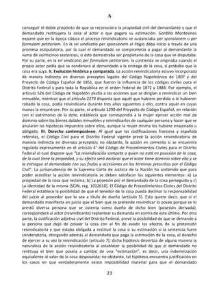 A
23
conseguir el doble propósito de que se reconociera la propiedad civil del demandante y que el
demandado restituyera la cosa al actor o que pagara su estimación. Gordillo Montesinos
expone que en la época clásica el proceso reivindicatorio se sustanciaba per sponsionem o per
formulam petitoriam. En la rei vindicatio per sponsionem el litigio daba inicio a través de una
promesa estipulatoria, por la cual el demandado se comprometía a pagar al demandante la
suma de veinticinco sestercios, si éste demostraba ser propietario de la cosa que se disputaba.
Por su parte, en la rei vindicatio per formulam petitoriam, la contienda se originaba cuando el
propio actor pedía que se condenara al demandado a la entrega de la cosa, si probaba que la
cosa era suya. II. Evolución histórica y comparada. La acción reivindicatoria estuvo incorporada
de manera indirecta en diversos preceptos legales del Código Napoleónico de 1807 y del
Proyecto de Código Español de 1851, que fueron la influencia de los códigos civiles para el
Distrito Federal y para toda la República en el orden federal de 1872 y 1884. Por ejemplo, el
artículo 526 del Código de Napoleón aludía a las acciones que se dirigían a reivindicar un bien
inmueble, mientras que el artículo 2279 disponía que aquél que hubiere perdido o le hubieren
robado la cosa, podía reivindicarla durante tres años siguientes a ello, contra aquél en cuyas
manos la encontrare. Por su parte, el artículo 1290 del Proyecto de Código Español, en relación
con el patrimonio de la dote, establecía que correspondía a la mujer ejercer acción real de
dominio sobre los bienes dotales inmuebles y reivindicarlos de cualquier persona y hacer que se
anularan las hipotecas impuestos sobre ellos, aunque la mujer misma los hubiere enajenado u
obligado. III. Derecho contemporáneo. Al igual que las codificaciones francesa y española
referidas, el Código Civil para el Distrito Federal vigente prevé la acción reivindicatoria de
manera indirecta en diversos preceptos; no obstante, la acción en comento sí se encuentra
regulada expresamente en el artículo 4° del Código de Procedimientos Civiles para el Distrito
Federal el cual dispone que “La reivindicación compete a quien no está en posesión de la cosa,
de la cual tiene la propiedad, y su efecto será declarar que el actor tiene dominio sobre ella y se
la entregue el demandado con sus frutos y accesiones en los términos prescritos por el Código
Civil”. La jurisprudencia de la Suprema Corte de Justicia de la Nación ha sostenido que para
poder acreditar la acción reivindicatoria se deben satisfacer los siguientes elementos: a) La
propiedad de la cosa que reclama; b) La posesión por el demandado de la cosa perseguida y c)
La identidad de la misma (SCJN, reg. 1012610). El Código de Procedimientos Civiles del Distrito
Federal establece la posibilidad de que el tenedor de la cosa pueda declinar la responsabilidad
del juicio al poseedor que lo sea a título de dueño (artículo 5). Esto quiere decir, que si el
demandado manifiesta en juicio que el bien que se pretende reivindicar lo posee porque se lo
prestó diversa persona que se ostenta como dueño de dicho bien (posesión derivada),
corresponderá al actor (reivindicante) replantear su demanda en contra de este último. Por otra
parte, la codificación adjetiva civil del Distrito Federal, prevé la posibilidad de que se demande a
la persona que dejó de poseer la cosa con el fin de evadir los efectos de la pretensión
reivindicatoria y que estaba obligada a restituir la cosa o su estimación si la sentencia fuere
condenatoria, otorgando además al demandado que paga la estimación de la cosa, el derecho
de ejercer a su vez la reivindicación (artículo 7); dicha hipótesis desvirtúa de alguna manera la
naturaleza de la acción reivindicatoria al establecer la posibilidad de que el demandado no
restituya el bien que poseía a cambio de una “estimación”, es decir, una indemnización
equivalente al valor de la cosa desposeída; no obstante, tal hipótesis encuentra justificación en
los casos en que verdaderamente existe imposibilidad material para que el demandado
 