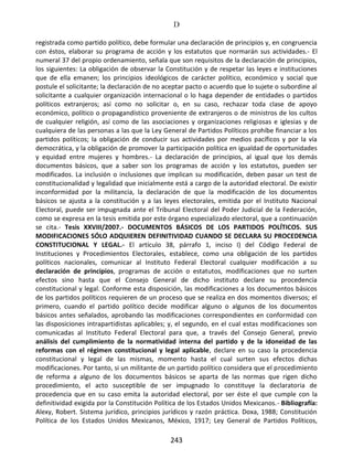 D
243
registrada como partido político, debe formular una declaración de principios y, en congruencia
con éstos, elaborar su programa de acción y los estatutos que normarán sus actividades.- El
numeral 37 del propio ordenamiento, señala que son requisitos de la declaración de principios,
los siguientes: La obligación de observar la Constitución y de respetar las leyes e instituciones
que de ella emanen; los principios ideológicos de carácter político, económico y social que
postule el solicitante; la declaración de no aceptar pacto o acuerdo que lo sujete o subordine al
solicitante a cualquier organización internacional o lo haga depender de entidades o partidos
políticos extranjeros; así como no solicitar o, en su caso, rechazar toda clase de apoyo
económico, político o propagandístico proveniente de extranjeros o de ministros de los cultos
de cualquier religión, así como de las asociaciones y organizaciones religiosas e iglesias y de
cualquiera de las personas a las que la Ley General de Partidos Políticos prohíbe financiar a los
partidos políticos; la obligación de conducir sus actividades por medios pacíficos y por la vía
democrática, y la obligación de promover la participación política en igualdad de oportunidades
y equidad entre mujeres y hombres.- La declaración de principios, al igual que los demás
documentos básicos, que a saber son los programas de acción y los estatutos, pueden ser
modificados. La inclusión o inclusiones que implican su modificación, deben pasar un test de
constitucionalidad y legalidad que inicialmente está a cargo de la autoridad electoral. De existir
inconformidad por la militancia, la declaración de que la modificación de los documentos
básicos se ajusta a la constitución y a las leyes electorales, emitida por el Instituto Nacional
Electoral, puede ser impugnada ante el Tribunal Electoral del Poder Judicial de la Federación,
como se expresa en la tesis emitida por este órgano especializado electoral, que a continuación
se cita.- Tesis XXVIII/2007.- DOCUMENTOS BÁSICOS DE LOS PARTIDOS POLÍTICOS. SUS
MODIFICACIONES SÓLO ADQUIEREN DEFINITIVIDAD CUANDO SE DECLARA SU PROCEDENCIA
CONSTITUCIONAL Y LEGAL.- El artículo 38, párrafo 1, inciso I) del Código Federal de
Instituciones y Procedimientos Electorales, establece, como una obligación de los partidos
políticos nacionales, comunicar al Instituto Federal Electoral cualquier modificación a su
declaración de principios, programas de acción o estatutos, modificaciones que no surten
efectos sino hasta que el Consejo General de dicho instituto declare su procedencia
constitucional y legal. Conforme esta disposición, las modificaciones a los documentos básicos
de los partidos políticos requieren de un proceso que se realiza en dos momentos diversos; el
primero, cuando el partido político decide modificar alguno o algunos de los documentos
básicos antes señalados, aprobando las modificaciones correspondientes en conformidad con
las disposiciones intrapartidistas aplicables; y, el segundo, en el cual estas modificaciones son
comunicadas al Instituto Federal Electoral para que, a través del Consejo General, previo
análisis del cumplimiento de la normatividad interna del partido y de la idoneidad de las
reformas con el régimen constitucional y legal aplicable, declare en su caso la procedencia
constitucional y legal de las mismas, momento hasta el cual surten sus efectos dichas
modificaciones. Por tanto, si un militante de un partido político considera que el procedimiento
de reforma a alguno de los documentos básicos se aparta de las normas que rigen dicho
procedimiento, el acto susceptible de ser impugnado lo constituye la declaratoria de
procedencia que en su caso emita la autoridad electoral, por ser éste el que cumple con la
definitividad exigida por la Constitución Política de los Estados Unidos Mexicanos.- Bibliografía:
Alexy, Robert. Sistema jurídico, principios jurídicos y razón práctica. Doxa, 1988; Constitución
Política de los Estados Unidos Mexicanos, México, 1917; Ley General de Partidos Políticos,
 