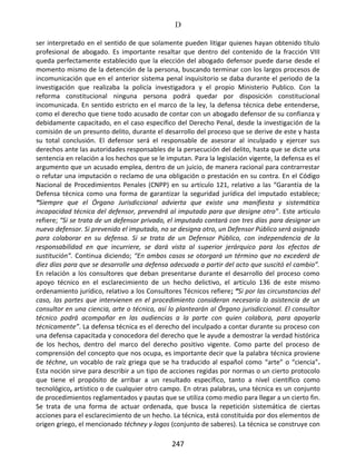 D
247
ser interpretado en el sentido de que solamente pueden litigar quienes hayan obtenido título
profesional de abogado. Es importante resaltar que dentro del contenido de la fracción VIII
queda perfectamente establecido que la elección del abogado defensor puede darse desde el
momento mismo de la detención de la persona, buscando terminar con los largos procesos de
incomunicación que en el anterior sistema penal inquisitorio se daba durante el periodo de la
investigación que realizaba la policía investigadora y el propio Ministerio Publico. Con la
reforma constitucional ninguna persona podrá quedar por disposición constitucional
incomunicada. En sentido estricto en el marco de la ley, la defensa técnica debe entenderse,
como el derecho que tiene todo acusado de contar con un abogado defensor de su confianza y
debidamente capacitado, en el caso específico del Derecho Penal, desde la investigación de la
comisión de un presunto delito, durante el desarrollo del proceso que se derive de este y hasta
su total conclusión. El defensor será el responsable de asesorar al inculpado y ejercer sus
derechos ante las autoridades responsables de la persecución del delito, hasta que se dicte una
sentencia en relación a los hechos que se le imputan. Para la legislación vigente, la defensa es el
argumento que un acusado emplea, dentro de un juicio, de manera racional para contrarrestar
o refutar una imputación o reclamo de una obligación o prestación en su contra. En el Código
Nacional de Procedimientos Penales (CNPP) en su artículo 121, relativo a las “Garantía de la
Defensa técnica como una forma de garantizar la seguridad jurídica del imputado establece;
“Siempre que el Órgano Jurisdiccional advierta que existe una manifiesta y sistemática
incapacidad técnica del defensor, prevendrá al imputado para que designe otro”. Este articulo
refiere; “Si se trata de un defensor privado, el imputado contará con tres días para designar un
nuevo defensor. Si prevenido el imputado, no se designa otro, un Defensor Público será asignado
para colaborar en su defensa. Si se trata de un Defensor Público, con independencia de la
responsabilidad en que incurriere, se dará vista al superior jerárquico para los efectos de
sustitución”. Continua diciendo; “En ambos casos se otorgará un término que no excederá de
diez días para que se desarrolle una defensa adecuada a partir del acto que suscitó el cambio”.
En relación a los consultores que deban presentarse durante el desarrollo del proceso como
apoyo técnico en el esclarecimiento de un hecho delictivo, el artículo 136 de este mismo
ordenamiento jurídico, relativo a los Consultores Técnicos refiere; “Si por las circunstancias del
caso, las partes que intervienen en el procedimiento consideran necesaria la asistencia de un
consultor en una ciencia, arte o técnica, así lo plantearán al Órgano jurisdiccional. El consultor
técnico podrá acompañar en las audiencias a la parte con quien colabora, para apoyarla
técnicamente”. La defensa técnica es el derecho del inculpado a contar durante su proceso con
una defensa capacitada y conocedora del derecho que le ayude a demostrar la verdad histórica
de los hechos, dentro del marco del derecho positivo vigente. Como parte del proceso de
comprensión del concepto que nos ocupa, es importante decir que la palabra técnica proviene
de téchne, un vocablo de raíz griega que se ha traducido al español como “arte” o “ciencia”.
Esta noción sirve para describir a un tipo de acciones regidas por normas o un cierto protocolo
que tiene el propósito de arribar a un resultado específico, tanto a nivel científico como
tecnológico, artístico o de cualquier otro campo. En otras palabras, una técnica es un conjunto
de procedimientos reglamentados y pautas que se utiliza como medio para llegar a un cierto fin.
Se trata de una forma de actuar ordenada, que busca la repetición sistemática de ciertas
acciones para el esclarecimiento de un hecho. La técnica, está constituida por dos elementos de
origen griego, el mencionado téchney y logos (conjunto de saberes). La técnica se construye con
 