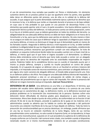 Vocabulario Judicial
248
el uso de conocimientos muy variados que pueden ser físicos o intelectuales. Un elemento
sustantivo dentro de un proceso judicial es que sea igualitario entre las partes, esta igualdad
debe darse en diferentes partes del proceso, una de ellas es la calidad de la defensa del
acusado, lo que asegura que la parte demandada realmente ejerza a plenitud los derechos que
le reconoce la ley, si la defensa que recibe un imputado durante el proceso es de baja calidad,
en cuyo caso lo más probable es que quede en una posición de desventaja frente a los
elementos que pueda aportar ante el Juez y la parte acusadora. Una buena defensa supone la
preparación técnico-jurídica del defensor, no toda persona cuenta con dicha preparación, como
lo es hoy en el ámbito penal y que se debiera generalizar en todos los ámbitos del derecho. La
obligatoriedad de una adecuada defensa técnica se debe de hacer obligatoria en el marco de la
Constitución y la ley, para que los defensores sean peritos en derecho. De esta manera si bien
no se asegura en todos los casos que el defensor tenga la capacidad y la diligencia para realizar
una buena defensa, al menos se disminuye el riesgo de que el demandado quede en manos de
los llamados coyotes. Asegurada la defensa técnica a nivel expuesto en la ley, se debe también
establecer la obligatoriedad de que los litigantes estén debidamente capacitados, estableciendo
los mecanismos jurídicos necesarios que garanticen cumplir con esta obligación. Se trata de
establecer un esquema institucional donde todos los acusados cuenten con un buen nivel de su
defensa, al menos igual que el que tiene el órgano acusador o el demandante. La defensa
técnica debe entenderse como el derecho que tiene todo acusado a contar con un abogado
asesor que ejerza los derechos del imputado ante las autoridades responsables de impartir
justicia. Podemos hablar de la autodefensa técnica que es cuando el imputado asume por sí
mismo su propia defensa, siempre y cuando no resulte perjudicial en contra del propio
imputado. En el supuesto de asignar un defensor esta es un facultad en primera instancia del
imputado, si el imputado carece de recursos económicos, para contratar un abogado defensor o
por alguna otra razón careciera de abogado defensor, el Estado debe proporcionarle uno. Esto
es un defensor público o de oficio. Para asegurar una adecuada defensa técnica del imputado, la
legislación procesal constituye a esta en un presupuesto de valides de ciertas etapas y
actuaciones del procedimiento que se siga en contra del imputado. Por ultimo la presencia del
defensor en ningún momento excluye al imputado. José Luis TRUJILLO SOTELO
DEFICIENCIA DE LA QUEJA Una deficiencia es una falla o un desperfecto. El término, que
proviene del vocablo latino deficientia, también puede referirse a la carencia de una cierta
propiedad que es característica de algo. La deficiencia motriz, es la deficiencia neuronal que
produce problemas en la locomoción (los movimientos) de la persona. Quienes sufren esta
disfunción tienen dificultades de diversos grados para desplazarse o para coordinar sus
movimientos. Ahora bien desde el punto de vista jurídico, de conformidad con la fracción VI del
artículo 76 bis de la Ley de Amparo, procede la suplencia de la queja en las materias civil y
administrativa cuando se advierta que ha habido en contra del agraviado o del particular
recurrente una violación manifiesta de la ley que lo haya dejado sin defensa. Toda ley tiene la
presunción de constitucionalidad que es preciso desvirtuar; sin embargo, puede afirmarse que
en una ley se incurre en violación manifiesta de la Carta Magna, tanto de sus normas
procedimentales como sustantivas, no solo cuando la Suprema Corte, en Jurisprudencia, la haya
definido como inconstitucional, supuesto en el cual procedería la suplencia de la deficiencia de
la queja conforme con la fracción I del numeral antes citado, sino también cuando el dispositivo
reclamado resulte en sí mismo manifiestamente violatorio de un precepto constitucional,
 