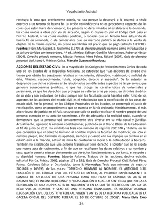 Vocabulario Judicial
24
restituya la cosa que previamente poseía, ya sea porque la destruyó o la enajenó a título
oneroso a un tercero de buena fe. La acción reivindicatoria no es procedente respecto de las
cosas que están fuera del comercio; los géneros no determinados al establecerse la demanda;
las cosas unidas a otras por vía de accesión, según lo dispuesto por el Código Civil para el
Distrito Federal, ni las cosas muebles perdidas, o robadas que un tercero haya adquirido de
buena fe en almoneda, o de comerciante que en mercado público se dedica a la venta de
objetos de la misma especie, sin previo reembolso del precio que se pagó (artículo 8 CPCDF).
Fuentes: Floris Margadant, S. Guillermo (1970), El derecho privado romano como introducción a
la cultura jurídica contemporánea, 4ª ed., México; Esfinge: Gordillo Montesinos, Roberto Héctor
(2004), Derecho privado romano, México: Porrúa; Pérez Palma, Rafael (2004), Guía de derecho
procesal civil, tomo I, México: Cajica. Marcelo GUERRERO RODRÍGUEZ
ACCIONES DEL ESTADO CIVIL En la mayoría de los Códigos de Procedimientos Civiles de cada
uno de los Estados de la República Mexicana, se establece que “Las acciones de estado civil
tienen por objeto las cuestiones relativas al nacimiento, defunción, matrimonio o nulidad de
éste, filiación, reconocimiento, tutela, adopción, divorcio y ausencia”. De lo anterior se
desprende que dichas acciones están relacionadas con diferentes aspectos de las personas, que
generan consecuencias jurídicas, lo que les otorga las características de universales y
personales, ya que los derechos que protegen se refieren a las personas, en distintos ámbitos
de su vida y son exclusivos de éstas, porque son las facultadas para hacerlos valer. Uno de los
aspectos de las acciones del estado civil, es el relacionado con la rectificación de las actas del
estado civil. Por lo general, en los Códigos Procesales de los Estados, se contempla el juicio de
rectificación, como un procedimiento que se tramita en la vía ordinaria. Históricamente, el más
alto tribunal de justicia en el País, sostuvo que sólo se podía rectificar el nombre propio de una
persona asentado en su acta de nacimiento, a fin de adecuarla a la realidad social, cuando se
demostrara que la persona usó constantemente otro diverso en su vida social y jurídica.
Actualmente, siguiendo la reforma constitucional, publicada en el Diario Oficial de la Federación
el 10 de junio de 2011, ha emitido las tesis con número de registro 2001628 y 165695, en las
que considera que el derecho humano al nombre implica la facultad de modificar, no sólo el
nombre propio, sino también los apellidos, siempre y cuando ello no implique un cambio en el
estado civil o la filiación, actuar de mala fe, contrariar la moral o la defraudación a terceros.
También ha establecido que una persona transexual tiene derecho a solicitar que se le expida
una nueva acta de nacimiento, a fin de que se rectifiquen los datos relativos a su nombre y
sexo, que le permita ejercer plenamente sus derechos fundamentales y, por tanto, el respeto a
su dignidad humana. Fuentes: Eduardo Pallares, Tratado de las acciones, décima edición,
editorial Porrúa, México 2002, páginas 178 a 181; Guía de Derecho Procesal Civil, Rafael Pérez
Palma, Cárdenas Editor y Distribuidor, tomo I; Normativa: Tesis con números de registro
2001628 y 165695, de las voces: “DERECHO HUMANO AL NOMBRE. EL ARTÍCULO 3.38,
FRACCIÓN II, DEL CÓDIGO CIVIL DEL ESTADO DE MÉXICO, AL PROHIBIR IMPLÍCITAMENTE EL
CAMBIO DE APELLIDOS DE UNA PERSONA PARA RECTIFICAR O CAMBIAR SU ACTA DE
NACIMIENTO, ES INCONSTITUCIONAL” y “REASIGNACIÓN SEXUAL. LA SENTENCIA QUE NIEGA LA
EXPEDICIÓN DE UNA NUEVA ACTA DE NACIMIENTO EN LA QUE SE RECTIFIQUEN LOS DATOS
RELATIVOS AL NOMBRE Y SEXO DE UNA PERSONA TRANSEXUAL, ES INCONSTITUCIONAL
(LEGISLACIÓN CIVIL DEL DISTRITO FEDERAL, VIGENTE ANTES DE LA REFORMA PUBLICADA EN LA
GACETA OFICIAL DEL DISTRITO FEDERAL EL 10 DE OCTUBRE DE 2008)”. María Elvia CANO
 