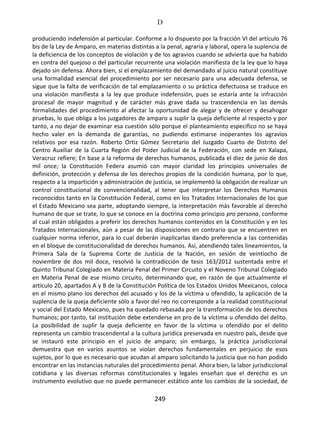 D
249
produciendo indefensión al particular. Conforme a lo dispuesto por la fracción VI del artículo 76
bis de la Ley de Amparo, en materias distintas a la penal, agraria y laboral, opera la suplencia de
la deficiencia de los conceptos de violación y de los agravios cuando se advierta que ha habido
en contra del quejoso o del particular recurrente una violación manifiesta de la ley que lo haya
dejado sin defensa. Ahora bien, si el emplazamiento del demandado al juicio natural constituye
una formalidad esencial del procedimiento por ser necesario para una adecuada defensa, se
sigue que la falta de verificación de tal emplazamiento o su práctica defectuosa se traduce en
una violación manifiesta a la ley que produce indefensión, pues se estaría ante la infracción
procesal de mayor magnitud y de carácter más grave dada su trascendencia en las demás
formalidades del procedimiento al afectar la oportunidad de alegar y de ofrecer y desahogar
pruebas, lo que obliga a los juzgadores de amparo a suplir la queja deficiente al respecto y por
tanto, a no dejar de examinar esa cuestión sólo porque el planteamiento específico no se haya
hecho valer en la demanda de garantías, no pudiendo estimarse inoperantes los agravios
relativos por esa razón. Roberto Ortiz Gómez Secretario del Juzgado Cuarto de Distrito del
Centro Auxiliar de la Cuarta Región del Poder Judicial de la Federación, con sede en Xalapa,
Veracruz refiere; En base a la reforma de derechos humanos, publicada el diez de junio de dos
mil once; la Constitución Federa asumió con mayor claridad los principios universales de
definición, protección y defensa de los derechos propios de la condición humana, por lo que,
respecto a la impartición y administración de justicia, se implementó la obligación de realizar un
control constitucional de convencionalidad, al tener que interpretar los Derechos Humanos
reconocidos tanto en la Constitución Federal, como en los Tratados Internacionales de los que
el Estado Mexicano sea parte, adoptando siempre, la interpretación más favorable al derecho
humano de que se trate, lo que se conoce en la doctrina como principio pro persona, conforme
al cual están obligados a preferir los derechos humanos contenidos en la Constitución y en los
Tratados Internacionales, aún a pesar de las disposiciones en contrario que se encuentren en
cualquier norma inferior, para lo cual deberán inaplicarlas dando preferencia a las contenidas
en el bloque de constitucionalidad de derechos humanos. Así, atendiendo tales lineamientos, la
Primera Sala de la Suprema Corte de Justicia de la Nación, en sesión de veintiocho de
noviembre de dos mil doce, resolvió la contradicción de tesis 163/2012 sustentada entre el
Quinto Tribunal Colegiado en Materia Penal del Primer Circuito y el Noveno Tribunal Colegiado
en Materia Penal de ese mismo circuito, determinando que, en razón de que actualmente el
artículo 20, apartados A y B de la Constitución Política de los Estados Unidos Mexicanos, coloca
en el mismo plano los derechos del acusado y los de la víctima u ofendido, la aplicación de la
suplencia de la queja deficiente sólo a favor del reo no corresponde a la realidad constitucional
y social del Estado Mexicano, pues ha quedado rebasada por la transformación de los derechos
humanos; por tanto, tal institución debe extenderse en pro de la víctima u ofendido del delito.
La posibilidad de suplir la queja deficiente en favor de la víctima u ofendido por el delito
representa un cambio trascendental a la cultura jurídica preservada en nuestro país, desde que
se instauró este principio en el juicio de amparo; sin embargo, la práctica jurisdiccional
demuestra que en varios asuntos se violan derechos fundamentales en perjuicio de esos
sujetos, por lo que es necesario que acudan al amparo solicitando la justicia que no han podido
encontrar en las instancias naturales del procedimiento penal. Ahora bien, la labor jurisdiccional
cotidiana y las diversas reformas constitucionales y legales enseñan que el derecho es un
instrumento evolutivo que no puede permanecer estático ante los cambios de la sociedad, de
 