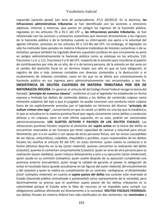 Vocabulario Judicial
252
requerida (sanción penal) [ver tesis de jurisprudencia: 1ª./J 26/2013]. En la doctrina, las
infracciones administrativas tributarias se han identificado con las acciones u omisiones
adjetivas, internas y externas, que ponen en peligro los ingresos de la hacienda pública,
reguladas en los artículos 70 a 91-C del CFF y, las infracciones penales tributarias, se han
relacionado con las acciones u omisiones sustantivas que lesionan directamente a los ingresos
de la hacienda pública o de la tentativa cuando su interrupción sea ajena a la voluntad del
agente infractor, previstas en los artículos 92 a 115-Bis del CFF; sin embargo, el legislador no
sólo ha instituido tipos penales en materia tributaria tratándose de lesiones sustantivas o de su
tentativa, porque también ha regulado diversos supuestos jurídicos en que únicamente se pone
en peligro administrativamente la hacienda pública como se estatuye en los artículos 110,
fracciones I y V, y 111, fracciones II y III del CFF, respecto de la omisión para inscribirse al padrón
de contribuyentes por más de un año, de sí o de tercera persona, de la omisión en dar aviso en
el cambio del domicilio fiscal en un término mayor aun año en que se tuvo obligación, el
registro de dos o más sistemas contables con diversos contenidos y la destrucción o el
ocultamiento de sistemas contables; casos en los que no se afecta aun sustantivamente la
hacienda pública en sus ingresos pero administrativamente van encaminados a ese fin.
INEXISTENCIA DE DELITOS CULPOSOS EN MATERIA TRIBUTARIA POR SER DE
NATURALEZA DOLOSA. En general, el artículo 60 del Código Penal Federal recoge la teoría del
llamado “principio de numerus clausus”, conforme al cual el legislador ha establecido en forma
expresa y limitada los delitos de contenido doloso y los delitos de contenido culposo como
elemento subjetivo del tipo y que el juzgador no puede sancionar una conducta como culposa
fuera de las explícitamente previstas por el legislador en términos del diverso “principio de
nullum crimen sine lege”, concerniente en que no existe un delito sin una ley que lo establezca;
lo que se actualiza en la materia punitiva fiscal que regula únicamente como delitos a conductas
dolosas y no culposas, pero en este último supuesto, en su caso, podrán ser sancionadas
administrativamente. LOS SUJETOS ACTIVOS Y PAVISOS DE LOS DELITOS FISCALES. Las
infracciones punitivas fiscales respecto al elemento del sujeto activo en la teoría del delito se
encuentran reservadas al ser humano por tener capacidad de razonar y voluntad para actuar
libremente, por sí o en auxilio o con apoyo de otras personas físicas, son las únicas susceptibles
de ser típicas, antijurídicas, culpables, imputables y punibles, cuyos responsables de los delitos
fiscales los clasifica el artículo 95 del CFF, en estos términos: quien realice la conducta o el
hecho delictivo descrito en la ley (actor material), quienes concierten la realización del delito
(coautor), quienes lo comentan conjuntamente (coautor), quien se sirva de otra persona para su
realización (autor mediato), quien induzca dolosamente a otro a su ejecución (actor intelectual),
quien ayude en su comisión (cómplice), quien auxilie después de su ejecución cumpliendo una
promesa anterior (encubridor), quien tenga la calidad de garante al poseer la obligación de
evitar el resultado típico (puede actualizarse en las figuras del autor material, del encubrimiento
y del coautor) y quien lo realice en cumplimiento de un contrato -verbigracia, el dictaminador
fiscal- (cómplice material); en cuanto al sujeto pasivo del delito ese carácter está reservado al
Estado (hacienda pública centralizada o paraestatal) como representante de la sociedad, pero
doctrinalmente se precisa que el auténtico sujeto pasivo de los delitos tributarios es la
colectividad porque el Estado ante la falta de recursos se ve impedido para cumplir sus
obligaciones públicas afectando así directamente a la sociedad. DELITOS FISCALES FEDERALES.
Los delitos fiscales en materia federal han sido clasificados en dos vertientes, los nominados y
 