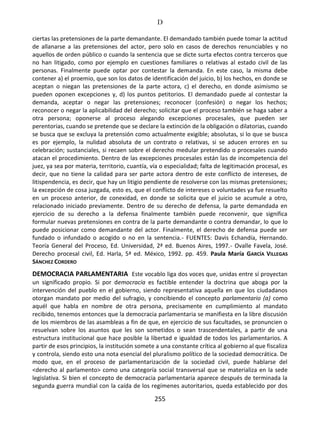 D
255
ciertas las pretensiones de la parte demandante. El demandado también puede tomar la actitud
de allanarse a las pretensiones del actor, pero solo en casos de derechos renunciables y no
aquellos de orden público o cuando la sentencia que se dicte surta efectos contra terceros que
no han litigado, como por ejemplo en cuestiones familiares o relativas al estado civil de las
personas. Finalmente puede optar por contestar la demanda. En este caso, la misma debe
contener a) el proemio, que son los datos de identificación del juicio, b) los hechos, en donde se
aceptan o niegan las pretensiones de la parte actora, c) el derecho, en donde asimismo se
pueden oponen excepciones y, d) los puntos petitorios. El demandado puede al contestar la
demanda, aceptar o negar las pretensiones; reconocer (confesión) o negar los hechos;
reconocer o negar la aplicabilidad del derecho; solicitar que el proceso también se haga saber a
otra persona; oponerse al proceso alegando excepciones procesales, que pueden ser
perentorias, cuando se pretende que se declare la extinción de la obligación o dilatorias, cuando
se busca que se excluya la pretensión como actualmente exigible; absolutas, si lo que se busca
es por ejemplo, la nulidad absoluta de un contrato o relativas, si se aducen errores en su
celebración; sustanciales, si recaen sobre el derecho medular pretendido o procesales cuando
atacan el procedimiento. Dentro de las excepciones procesales están las de incompetencia del
juez, ya sea por materia, territorio, cuantía, vía o especialidad; falta de legitimación procesal, es
decir, que no tiene la calidad para ser parte actora dentro de este conflicto de intereses, de
litispendencia, es decir, que hay un litigio pendiente de resolverse con las mismas pretensiones;
la excepción de cosa juzgada, esto es, que el conflicto de intereses o voluntades ya fue resuelto
en un proceso anterior, de conexidad, en donde se solicita que el juicio se acumule a otro,
relacionado iniciado previamente. Dentro de su derecho de defensa, la parte demandada en
ejercicio de su derecho a la defensa finalmente también puede reconvenir, que significa
formular nuevas pretensiones en contra de la parte demandante o contra demandar, lo que lo
puede posicionar como demandante del actor. Finalmente, el derecho de defensa puede ser
fundado o infundado o acogido o no en la sentencia.- FUENTES: Davis Echandía, Hernando.
Teoría General del Proceso, Ed. Universidad, 2ª ed. Buenos Aires, 1997.- Ovalle Favela, José.
Derecho procesal civil, Ed. Harla, 5ª ed. México, 1992. pp. 459. Paula María GARCÍA VILLEGAS
SÁNCHEZ CORDERO
DEMOCRACIA PARLAMENTARIA Este vocablo liga dos voces que, unidas entre sí proyectan
un significado propio. Si por democracia es factible entender la doctrina que aboga por la
intervención del pueblo en el gobierno, siendo representativa aquella en que los ciudadanos
otorgan mandato por medio del sufragio, y concibiendo el concepto parlamentario (a) como
aquél que habla en nombre de otra persona, precisamente en cumplimiento al mandato
recibido, tenemos entonces que la democracia parlamentaria se manifiesta en la libre discusión
de los miembros de las asambleas a fin de que, en ejercicio de sus facultades, se pronuncien o
resuelvan sobre los asuntos que les son sometidos o sean trascendentales, a partir de una
estructura institucional que hace posible la libertad e igualdad de todos los parlamentarios. A
partir de esos principios, la institución somete a una constante crítica al gobierno al que fiscaliza
y controla, siendo esto una nota esencial del pluralismo político de la sociedad democrática. De
modo que, en el proceso de parlamentarización de la sociedad civil, puede hablarse del
<derecho al parlamento> como una categoría social transversal que se materializa en la sede
legislativa. Si bien el concepto de democracia parlamentaria aparece después de terminada la
segunda guerra mundial con la caída de los regímenes autoritarios, queda establecido por dos
 