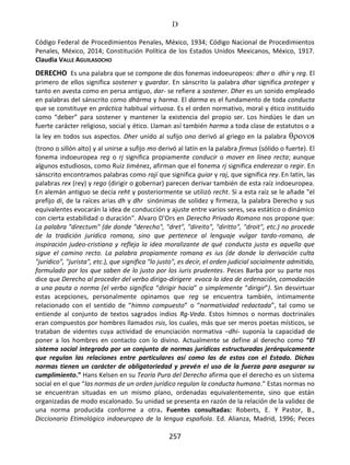 D
257
Código Federal de Procedimientos Penales, México, 1934; Código Nacional de Procedimientos
Penales, México, 2014; Constitución Política de los Estados Unidos Mexicanos, México, 1917.
Claudia VALLE AGUILASOCHO
DERECHO Es una palabra que se compone de dos fonemas indoeuropeos: dher o dhir y reg. El
primero de ellos significa sostener y guardar. En sánscrito la palabra dhar significa proteger y
tanto en avesta como en persa antiguo, dar- se refiere a sostener. Dher es un sonido empleado
en palabras del sánscrito como dhárma y harma. El darma es el fundamento de toda conducta
que se constituye en práctica habitual virtuosa. Es el orden normativo, moral y ético instituido
como “deber” para sostener y mantener la existencia del propio ser. Los hindúes le dan un
fuerte carácter religioso, social y ético. Llaman así también harma a toda clase de estatutos o a
la ley en todos sus aspectos. Dher unido al sufijo ono derivó al griego en la palabra s
(trono o sillón alto) y al unirse a sufijo mo derivó al latín en la palabra firmus (sólido o fuerte). El
fonema indoeuropea reg o rj significa propiamente conducir o mover en línea recta; aunque
algunos estudiosos, como Ruiz Jiménez, afirman que el fonema rj significa enderezar o regir. En
sánscrito encontramos palabras como rají que significa guiar y raj, que significa rey. En latín, las
palabras rex (rey) y rego (dirigir o gobernar) parecen derivar también de esta raíz indoeuropea.
En alemán antiguo se decía reht y posteriormente se utilizó recht. Si a esta raíz se le añade "el
prefijo di, de la raíces arias dh y dhr sinónimas de solidez y firmeza, la palabra Derecho y sus
equivalentes evocarán la idea de conducción y ajuste entre varios seres, sea estático o dinámico
con cierta estabilidad o duración". Alvaro D’Ors en Derecho Privado Romano nos propone que:
La palabra "directum" (de donde "derecho", "dret", "direito", "diritto", "droit", etc.) no procede
de la tradición jurídica romana, sino que pertenece al lenguaje vulgar tardo-romano, de
inspiración judeo-cristiana y refleja la idea moralizante de qué conducta justa es aquella que
sigue el camino recto. La palabra propiamente romana es ius (de donde la derivación culta
"jurídico", "jurista", etc.), que significa "lo justo", es decir, el orden judicial socialmente admitido,
formulado por los que saben de lo justo por los iuris prudentes. Peces Barba por su parte nos
dice que Derecho al proceder del verbo dirigo-dirigere evoca la idea de ordenación, comodación
a una pauta o norma (el verbo significa “dirigir hacia” o simplemente “dirigir”). Sin desvirtuar
estas acepciones, personalmente opinamos que reg se encuentra también, íntimamente
relacionado con el sentido de “himno compuesto” o “normatividad redactada”, tal como se
entiende al conjunto de textos sagrados indios Rg-Veda. Estos himnos o normas doctrinales
eran compuestos por hombres llamados rsis, los cuales, más que ser meros poetas místicos, se
trataban de videntes cuya actividad de enunciación normativa –dhi- suponía la capacidad de
poner a los hombres en contacto con lo divino. Actualmente se define al derecho como “El
sistema social integrado por un conjunto de normas jurídicas estructuradas jerárquicamente
que regulan las relaciones entre particulares así como las de estos con el Estado. Dichas
normas tienen un carácter de obligatoriedad y prevén el uso de la fuerza para asegurar su
cumplimiento.” Hans Kelsen en su Teoría Pura del Derecho afirma que el derecho es un sistema
social en el que “las normas de un orden jurídico regulan la conducta humana.” Estas normas no
se encuentran situadas en un mismo plano, ordenadas equivalentemente, sino que están
organizadas de modo escalonado. Su unidad se presenta en razón de la relación de la validez de
una norma producida conforme a otra. Fuentes consultadas: Roberts, E. Y Pastor, B.,
Diccionario Etimológico indoeuropeo de la lengua española. Ed. Alianza, Madrid, 1996; Peces
 