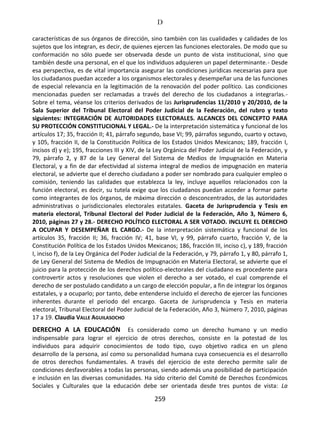D
259
características de sus órganos de dirección, sino también con las cualidades y calidades de los
sujetos que los integran, es decir, de quienes ejercen las funciones electorales. De modo que su
conformación no sólo puede ser observada desde un punto de vista institucional, sino que
también desde una personal, en el que los individuos adquieren un papel determinante.- Desde
esa perspectiva, es de vital importancia asegurar las condiciones jurídicas necesarias para que
los ciudadanos puedan acceder a los organismos electorales y desempeñar una de las funciones
de especial relevancia en la legitimación de la renovación del poder político. Las condiciones
mencionadas pueden ser reclamadas a través del derecho de los ciudadanos a integrarlas.-
Sobre el tema, véanse los criterios derivados de las Jurisprudencias 11/2010 y 20/2010, de la
Sala Superior del Tribunal Electoral del Poder Judicial de la Federación, del rubro y texto
siguientes: INTEGRACIÓN DE AUTORIDADES ELECTORALES. ALCANCES DEL CONCEPTO PARA
SU PROTECCIÓN CONSTITUCIONAL Y LEGAL.- De la interpretación sistemática y funcional de los
artículos 17; 35, fracción II; 41, párrafo segundo, base VI; 99, párrafos segundo, cuarto y octavo,
y 105, fracción II, de la Constitución Política de los Estados Unidos Mexicanos; 189, fracción I,
incisos d) y e); 195, fracciones III y XIV, de la Ley Orgánica del Poder Judicial de la Federación, y
79, párrafo 2, y 87 de la Ley General del Sistema de Medios de Impugnación en Materia
Electoral, y a fin de dar efectividad al sistema integral de medios de impugnación en materia
electoral, se advierte que el derecho ciudadano a poder ser nombrado para cualquier empleo o
comisión, teniendo las calidades que establezca la ley, incluye aquellos relacionados con la
función electoral, es decir, su tutela exige que los ciudadanos puedan acceder a formar parte
como integrantes de los órganos, de máxima dirección o desconcentrados, de las autoridades
administrativas o jurisdiccionales electorales estatales. Gaceta de Jurisprudencia y Tesis en
materia electoral, Tribunal Electoral del Poder Judicial de la Federación, Año 3, Número 6,
2010, páginas 27 y 28.- DERECHO POLÍTICO ELECTORAL A SER VOTADO. INCLUYE EL DERECHO
A OCUPAR Y DESEMPEÑAR EL CARGO.- De la interpretación sistemática y funcional de los
artículos 35, fracción II; 36, fracción IV; 41, base VI, y 99, párrafo cuarto, fracción V, de la
Constitución Política de los Estados Unidos Mexicanos; 186, fracción III, inciso c), y 189, fracción
I, inciso f), de la Ley Orgánica del Poder Judicial de la Federación, y 79, párrafo 1, y 80, párrafo 1,
de Ley General del Sistema de Medios de Impugnación en Materia Electoral, se advierte que el
juicio para la protección de los derechos político-electorales del ciudadano es procedente para
controvertir actos y resoluciones que violen el derecho a ser votado, el cual comprende el
derecho de ser postulado candidato a un cargo de elección popular, a fin de integrar los órganos
estatales, y a ocuparlo; por tanto, debe entenderse incluido el derecho de ejercer las funciones
inherentes durante el periodo del encargo. Gaceta de Jurisprudencia y Tesis en materia
electoral, Tribunal Electoral del Poder Judicial de la Federación, Año 3, Número 7, 2010, páginas
17 a 19. Claudia VALLE AGUILASOCHO
DERECHO A LA EDUCACIÓN Es considerado como un derecho humano y un medio
indispensable para lograr el ejercicio de otros derechos, consiste en la potestad de los
individuos para adquirir conocimientos de todo tipo, cuyo objetivo radica en un pleno
desarrollo de la persona, así como su personalidad humana cuya consecuencia es el desarrollo
de otros derechos fundamentales. A través del ejercicio de este derecho permite salir de
condiciones desfavorables a todas las personas, siendo además una posibilidad de participación
e inclusión en las diversas comunidades. Ha sido criterio del Comité de Derechos Económicos
Sociales y Culturales que la educación debe ser orientada desde tres puntos de vista: La
 