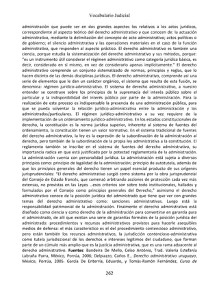 Vocabulario Judicial
262
administración que puede ser en dos grandes aspectos los relativos a los actos jurídicos,
correspondiente al aspecto teórico del derecho administrativo y que conocen de: la actuación
administrativa, mediante la delimitación del concepto de acto administrativo; actos políticos o
de gobierno; el silencio administrativa y las operaciones materiales en el caso de la función
administrativa, que responden al aspecto práctico. El derecho administrativo es también una
ciencia, porque estudia la sistematización del derecho administrativo y sus métodos, porque:
“es un instrumento útil considerar el régimen administrativo como categoría jurídica básica, es
decir, considerado en sí mismo, en vez de considerarlo apenas implícitamente.” El derecho
administrativo comprende un conjunto sistematizado de normas, principios y reglas, que lo
hacen distinto de las demás disciplinas jurídicas. El derecho administrativo, comprende así una
serie de elementos que le dan un carácter orgánico, el sistema que resulta de esta fusión, se
denomina: régimen jurídico-administrativo. El sistema de derecho administrativo, a nuestro
entender se construye sobre los principios de la supremacía del interés público sobre el
particular y la indisponibilidad del interés público por parte de la administración. Para la
realización de este proceso es indispensable la presencia de una administración pública, para
que se pueda solventar la relación jurídico-administrativa entre la administración y los
administrados/particulares. El régimen jurídico-administrativo a su vez requiere de la
implementación de un ordenamiento jurídico-administrativo. En los estados constitucionales de
derecho, la constitución es la norma jurídica superior, inherente al sistema de fuentes del
ordenamiento, la constitución tienen un valor normativo. En el sistema tradicional de fuentes
del derecho administrativo, la ley es la expresión de la subordinación de la administración al
derecho, pero también de la subordinación de la propia ley administrativa a la constitución. El
reglamento también se inscribe en el sistema de fuentes del derecho administrativo, su
importancia radica en que está justificado por la potestad reglamentaria de la administración.
La administración cuenta con personalidad jurídica. La administración está sujeta a diversos
principios como: principio de legalidad de la administración; principio de autotutela, además de
que los principios generales del derecho tienen un papel esencial producto de sus orígenes
jurisprudenciales: “El derecho administrativo surgió como sistema por la obra jurisprudencial
del Consejo de Estado francés, que comenzó arbitrando acciones de protección cada vez más
extensas, no previstas en las Leyes …esos criterios son sobre todo institucionales, hallados y
formulados por el Consejo como principios generales del Derecho,” asimismo el derecho
administrativo conoce de la posición jurídica del administrado que tiene que ver con grandes
temas del derecho administrativo como: sanciones administrativas. Luego está la
responsabilidad patrimonial de la administración. Finalmente el derecho administrativo está
diseñado como ciencia y como derecho de la administración para convertirse en garantía para
el administrado, de allí que existan una serie de garantías formales de la posición jurídica del
administrado: procedimientos y recursos administrativos provistos para hacerle asequibles
medios de defensa: el más característico es el del procedimiento contencioso administrativo,
pero están también los recursos administrativos, la jurisdicción contencioso-administrativa
como tutela jurisdiccional de los derechos e intereses legítimos del ciudadano, que forman
parte de un cúmulo más amplio que es la justicia administrativa, que es una rama adyacente al
derecho administrativo. Fuentes: Bandeira De Mello, Celso Antônio, Trad. Valeria Estefanía
Labraña Parra, México, Porrúa, 2006; Delpiazzo, Carlos E., Derecho administrativo uruguayo,
México, Porrúa, 2005. García De Enterría, Eduardo, y Tomás-Ramón Fernández, Curso de
 