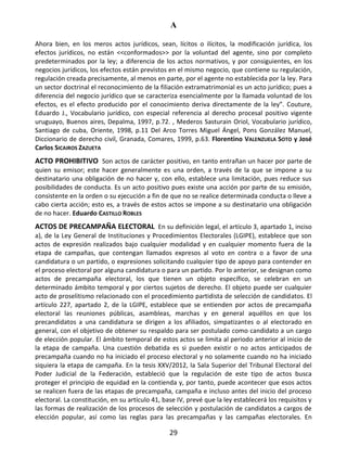 A
29
Ahora bien, en los meros actos jurídicos, sean, lícitos o ilícitos, la modificación jurídica, los
efectos jurídicos, no están <<conformados>> por la voluntad del agente, sino por completo
predeterminados por la ley; a diferencia de los actos normativos, y por consiguientes, en los
negocios jurídicos, los efectos están previstos en el mismo negocio, que contiene su regulación,
regulación creada precisamente, al menos en parte, por el agente no establecida por la ley. Para
un sector doctrinal el reconocimiento de la filiación extramatrimonial es un acto jurídico; pues a
diferencia del negocio jurídico que se caracteriza esencialmente por la llamada voluntad de los
efectos, es el efecto producido por el conocimiento deriva directamente de la ley”. Couture,
Eduardo J., Vocabulario jurídico, con especial referencia al derecho procesal positivo vigente
uruguayo, Buenos aires, Depalma, 1997, p.72. , Mederos Sasturain Oriol, Vocabulario jurídico,
Santiago de cuba, Oriente, 1998, p.11 Del Arco Torres Miguel Ángel, Pons González Manuel,
Diccionario de derecho civil, Granada, Comares, 1999, p.63. Florentino VALENZUELA SOTO y José
Carlos SICAIROS ZAZUETA
ACTO PROHIBITIVO Son actos de carácter positivo, en tanto entrañan un hacer por parte de
quien su emisor; este hacer generalmente es una orden, a través de la que se impone a su
destinatario una obligación de no hacer y, con ello, establece una limitación, pues reduce sus
posibilidades de conducta. Es un acto positivo pues existe una acción por parte de su emisión,
consistente en la orden o su ejecución a fin de que no se realice determinada conducta o lleve a
cabo cierta acción; esto es, a través de estos actos se impone a su destinatario una obligación
de no hacer. Eduardo CASTILLO ROBLES
ACTOS DE PRECAMPAÑA ELECTORAL En su definición legal, el artículo 3, apartado 1, inciso
a), de la Ley General de Instituciones y Procedimientos Electorales (LGIPE), establece que son
actos de expresión realizados bajo cualquier modalidad y en cualquier momento fuera de la
etapa de campañas, que contengan llamados expresos al voto en contra o a favor de una
candidatura o un partido, o expresiones solicitando cualquier tipo de apoyo para contender en
el proceso electoral por alguna candidatura o para un partido. Por lo anterior, se designan como
actos de precampaña electoral, los que tienen un objeto específico, se celebran en un
determinado ámbito temporal y por ciertos sujetos de derecho. El objeto puede ser cualquier
acto de proselitismo relacionado con el procedimiento partidista de selección de candidatos. El
artículo 227, apartado 2, de la LGIPE, establece que se entienden por actos de precampaña
electoral las reuniones públicas, asambleas, marchas y en general aquéllos en que los
precandidatos a una candidatura se dirigen a los afiliados, simpatizantes o al electorado en
general, con el objetivo de obtener su respaldo para ser postulado como candidato a un cargo
de elección popular. El ámbito temporal de estos actos se limita al periodo anterior al inicio de
la etapa de campaña. Una cuestión debatida es si pueden existir o no actos anticipados de
precampaña cuando no ha iniciado el proceso electoral y no solamente cuando no ha iniciado
siquiera la etapa de campaña. En la tesis XXV/2012, la Sala Superior del Tribunal Electoral del
Poder Judicial de la Federación, estableció que la regulación de este tipo de actos busca
proteger el principio de equidad en la contienda y, por tanto, puede acontecer que esos actos
se realicen fuera de las etapas de precampaña, campaña e incluso antes del inicio del proceso
electoral. La constitución, en su artículo 41, base IV, prevé que la ley establecerá los requisitos y
las formas de realización de los procesos de selección y postulación de candidatos a cargos de
elección popular, así como las reglas para las precampañas y las campañas electorales. En
 