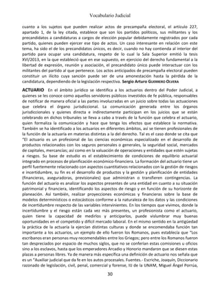 Vocabulario Judicial
30
cuanto a los sujetos que pueden realizar actos de precampaña electoral, el artículo 227,
apartado 1, de la ley citada, establece que son los partidos políticos, sus militantes y los
precandidatos a candidaturas a cargos de elección popular debidamente registrados por cada
partido, quienes pueden ejercer ese tipo de actos. Un caso interesante en relación con este
tema, ha sido el de los precandidatos únicos, es decir, cuando no hay contienda al interior del
partido para ocupar una candidatura, respeto de lo cual la Sala Superior emitió la tesis
XVI/2013, en la que estableció que en ese supuesto, en ejercicio del derecho fundamental a la
libertad de expresión, reunión y asociación, el precandidato único puede interactuar con los
militantes del partido al que pertenece. Los actos anticipados de precampaña electoral pueden
constituir un ilícito cuya sanción puede ser de una amonestación hasta la pérdida de la
candidatura, dependiendo de la legislación respectiva. Sergio Arturo GUERRERO OLVERA
ACTUARIO En el ámbito jurídico se identifica a los actuarios dentro del Poder Judicial, a
quienes se les conoce como aquellos servidores públicos investidos de fe pública, responsables
de notificar de manera oficial a las partes involucradas en un juicio sobre todas las actuaciones
que celebra el órgano jurisdiccional. La comunicación generada entre los órganos
jurisdiccionales y quienes directa e indirectamente participan en los juicios que se están
celebrando en dichos tribunales se lleva a cabo a través de la función que celebra el actuario,
quien formaliza la comunicación y hace que tenga los efectos que establece la normativa.
También se ha identificado a los actuarios en diferentes ámbitos, así se tienen profesionales de
la función de la actuaría en materias distintas a la del derecho. Tal es el caso donde se cita que
“El actuario es un profesional de las ciencias económicas especializado en el desarrollo de
productos relacionados con los seguros personales o generales, la seguridad social, mercados
de capitales, mercancías; así como en la valuación de operaciones y entidades que estén sujetas
a riesgos. Su base de estudio es el establecimiento de condiciones de equilibrio actuarial
integrado en procesos de planificación económico-financiera. La formación del actuario tiene un
perfil fuertemente relacionado con aspectos cuantitativos relacionados con la gestión de riesgos
e incertidumbre, su fin es el desarrollo de productos y la gestión y planificación de entidades
(financieras, aseguradoras, previsionales) que administran o transfieren contingencias. La
función del actuario es analizar los aspectos presentes de una entidad en cuanto a su situación
patrimonial y financiera, identificando los aspectos de riesgo y en función de su horizonte de
planeación. Así también, realizar proyecciones económicas y financieras sobre la base de
modelos determinísticos o estocásticos conforme a la naturaleza de los datos y las condiciones
de incertidumbre respecto de las variables intervinientes. En los tiempos que vivimos, donde la
incertidumbre y el riesgo están cada vez más presentes, un profesionista como el actuario,
quien tiene la capacidad de medirlos y anticiparlos, puede vislumbrar muy buenas
oportunidades en el competido y difícil mercado laboral. En el mismo sentido en la antigüedad
la práctica de la actuaría la ejercían distintas culturas y donde se encomendaba función tan
importante a los actuarios, un ejemplo de ello fueron los Romanos, pues establecía que “Los
escribanos eran personas muy recomendables entre los Griegos; pero entre los Romanos fueron
tan despreciados por espacio de muchos siglos, que no se conferían estas comisiones u oficios
sino a los esclavos, hasta que los emperadores Arcadio y Honorio mandaron que se diesen estas
plazas a personas libres. Ya de manera más específica una definición de actuario nos señala que
es un “Auxiliar judicial que da fe en los autos procesales. Fuentes.- Escriche, Joaquín, Diccionario
razonado de legislación, civil, penal, comercial y forense, IIJ de la UNAM, Miguel Ángel Porrúa,
 