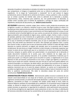 Vocabulario Judicial
32
demanda; b) publicar la demanda en estrados; b) recibir los escritos de los terceros interesados
que comparezcan; c) Integrar el expediente junto con su informe justificado, y d) remitir el
expediente.- En la etapa de “sustanciación y resolución” de la cual conoce el órgano
jurisdiccional, previo al dictado de la sentencia de fondo e, incluso, posterior a ella, es posible
que se emitan acuerdos de trámite tales como la admisión de la demanda y pruebas,
requerimientos, vistas, citaciones para audiencia, etc. Con posterioridad a la demanda, se
pueden emitir acuerdos para el trámite de expedición y entrega de copias certificadas del
expediente, devolución de documentos, etc. Rafael ELIZONDO GASPERÍN
AD CAUSAM Fundamento, sustento, origen, base, motivo o razón, propio de una persona, que
la legitima a acudir a un tribunal a reclamar lo que es suyo. Esta figura jurídica se refiere a la
facultad que tiene toda persona de acudir a los tribunales previamente establecidos, a impetrar
un derecho que estima le asiste, lo que comúnmente se le llama legitimación en la causa, la cual
se entiende como la facultad legítima con que cuenta una persona de reclamar a otra persona
alguna prestación, pero amparado en alguna causa, sustento, origen, motivo o razón; a manera
de ejemplo, podemos citar el derecho de un gobernado a acudir ante un tribunal a que se le
pague el producto de un bien enajenado a otra persona, por haber sido el legítimo propietario
de la cosa al momento de haberla trasmitido, pero sin que el comprador le haya cubierto el
precio. Para ello tendrá que demostrar tal aserto. Otro ejemplo que podemos traer a cuenta
para ilustrar la idea, es aquel caso en que una persona acude a solicitar el cobro del algún título
ejecutivo en materia mercantil, un pagaré, por ejemplo, pero no lo presenta ante el órgano
jurisdiccional. De esta forma en ningún momento se dará entrada a la demanda respectiva, por
carecer la actora de ese interés para que en su momento se le dicte una sentencia favorable;
asimismo, tampoco se podría exhibir con posterioridad a la presentación de la demanda el
citado documento fundatorio de la acción, pues sería violatorio de las reglas para la
instauración de un juicio ejecutivo mercantil, al no acreditar inicialmente el derecho que le
asistía para acudir a un tribunal a pedir que lo escuchen en justica. La legitimación en la causa
(llámese en latín ad causam), precisamente es esa causa u origen que legitima a la persona a
indicar que le asiste ese carácter, elemento sine qua non por el cual nunca podría obtener una
sentencia favorable a sus intereses. No obsta indicar, que existen otros asuntos en los cuales se
tiene un momento procesal diferente para acreditar esa legitimación en la causa; al respecto,
podemos mencionar que en el juicio de amparo indirecto, se cuenta con la oportunidad de
acreditar esa legitimación en la causa (ahí llamado interés jurídico), hasta el momento en que se
dicta la audiencia constitucional. Ello dado la naturaleza propia del juicio de control
constitucional. Rodolfo SÁNCHEZ ZEPEDA
ADMINISTRACIÓN PÚBLICA FEDERAL Administración pública enuncia la existencia de una
relación social desarrollada en una etapa de la historia, que comienza con la irrupción de los
regímenes constitucionales y la extinción del estado absolutista. La administración y la acción de
gobierno, consistente en dirigir a la sociedad, han estado unidos desde el inicio, todos los
imperios debieron satisfacer las necesidades de su población. En la transición hacia el origen del
estado, se afianzó la relación de la administración y el ejercicio del poder. Las funciones del
estado consisten en garantizar la seguridad de la población, tanto patrimonial como personal.
En las formas primigenias de organización social, posteriores al clan y las tribus, la distribución
de funciones está determinada por las características de las personas que ocupan cada una, de
 