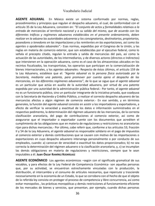Vocabulario Judicial
36
AGENTE ADUANAL En México existe un sistema conformado por normas, reglas,
procedimientos y principios que regulan el despacho aduanero, el cual, de conformidad con el
artículo 35 de la Ley Aduanera, consisten en: “El conjunto de actos y formalidades relativos a la
entrada de mercancías al territorio nacional y a su salida del mismo, que de acuerdo con los
diferentes tráficos y regímenes aduaneros establecidos en el presente ordenamiento, deben
realizar en la aduana las autoridades aduaneras y los consignatarios, destinatarios, propietarios,
poseedores o tenedores en las importaciones y los remitentes en las exportaciones, así como los
agentes o apoderados aduanales”.- Esas normas, expedidas por el Congreso de la Unión, y las
reglas en materia de comercio exterior, que son establecidas por el ejecutivo federal, como lo
señala el precepto citado, regulan la entrada y salida de mercancías del país, así como la
actuación de las autoridades, de los intermediarios, y de diversos actores (directos e indirectos)
que intervienen en la operación aduanera, como es el caso de los almacenistas ubicados en los
recintos fiscalizados, los transportistas, los operarios que participan en la comercialización de
bienes internacionales, y los agentes aduanales.- Respecto de éstos últimos, el artículo 159 de
la Ley Aduanera, establece que el: “Agente aduanal es la persona física autorizada por la
Secretaría, mediante una patente, para promover por cuenta ajena el despacho de las
mercancías, en los diferentes regímenes aduaneros”, de lo que se sigue que el agente aduanal
es un particular que actúa en auxilio de la autoridad aduanera, por virtud de una patente
expedida por una autoridad de la administración pública federal.- Por tanto, el agente aduanal
no es un funcionario público, sino un particular integrante de la iniciativa privada, que coadyuva
con la Secretaría de Hacienda y Crédito Público, a realizar el correcto despacho aduanero de las
mercancías afectas a algún régimen de comercio exterior.- En ese sentido, y en términos
generales, la función del agente aduanal consiste en asistir a los importadores y exportadores, a
efecto de verificar la veracidad y exactitud de los datos e información suministrados en el
respectivo pedimento, la determinación del régimen aduanero de las mercancías, de la correcta
clasificación arancelaria, del pago de contribuciones al comercio exterior, así como de
asegurarse que el importador o exportador cuente con los documentos que acrediten el
cumplimiento de las obligaciones que en materia de regulaciones y restricciones no arancelarias
rijan para dichas mercancías.- Por último, cabe referir que, conforme a los artículos 53, fracción
II y 54 de la Ley Aduanera, el agente aduanal es responsable solidario en el pago de impuestos
al comercio exterior y demás contribuciones que se causen con motivo de las importaciones o
exportaciones en cuyo despacho aduanero intervenga personalmente o por conducto de sus
empleados, cuando: a) carezcan de veracidad o exactitud los datos proporcionados; b) no sea
correcta la determinación del régimen aduanero o la clasificación arancelaria, y, c) se incumplan
las demás obligaciones en materia de regulaciones y restricciones, siempre que le sean
imputables a él. Juan Óscar RAMÍREZ RODRÍGUEZ
AGENTE ECONÓMICO Los agentes económicos –según con el significado gramatical de sus
vocablos, y para efectos de la Ley Federal de Competencia Económica- son aquellas personas
que, por su actividad, se encuentran estrechamente vinculadas con la producción, la
distribución, el intercambio y el consumo de artículos necesarios, que repercute y trasciende
necesariamente en la economía de un Estado, lo que se corrobora con el hecho de que el objeto
de la referida ley consista en proteger el proceso de competencia y libre concurrencia, así como
evitar monopolios , las prácticas monopólicas y demás restricciones al funcionamiento eficiente
de los mercados de bienes y servicios, que presentan, por ejemplo, cuando dichas personas
 
