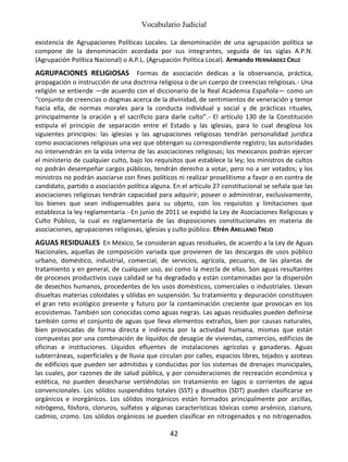 Vocabulario Judicial
42
existencia de Agrupaciones Políticas Locales. La denominación de una agrupación política se
compone de la denominación acordada por sus integrantes, seguida de las siglas A.P.N.
(Agrupación Política Nacional) o A.P.L. (Agrupación Política Local). Armando HERNÁNDEZ CRUZ
AGRUPACIONES RELIGIOSAS Formas de asociación dedicas a la observancia, práctica,
propagación o instrucción de una doctrina religiosa o de un cuerpo de creencias religiosas.- Una
religión se entiende —de acuerdo con el diccionario de la Real Academia Española— como un
“conjunto de creencias o dogmas acerca de la divinidad, de sentimientos de veneración y temor
hacia ella, de normas morales para la conducta individual y social y de prácticas rituales,
principalmente la oración y el sacrificio para darle culto”.- El artículo 130 de la Constitución
estipula el principio de separación entre el Estado y las iglesias, para lo cual desglosa los
siguientes principios: las iglesias y las agrupaciones religiosas tendrán personalidad jurídica
como asociaciones religiosas una vez que obtengan su correspondiente registro; las autoridades
no intervendrán en la vida interna de las asociaciones religiosas; los mexicanos podrán ejercer
el ministerio de cualquier culto, bajo los requisitos que establece la ley; los ministros de cultos
no podrán desempeñar cargos públicos, tendrán derecho a votar, pero no a ser votados; y los
ministros no podrán asociarse con fines políticos ni realizar proselitismo a favor o en contra de
candidato, partido o asociación política alguna. En el artículo 27 constitucional se señala que las
asociaciones religiosas tendrán capacidad para adquirir, poseer o administrar, exclusivamente,
los bienes que sean indispensables para su objeto, con los requisitos y limitaciones que
establezca la ley reglamentaria.- En junio de 2011 se expidió la Ley de Asociaciones Religiosas y
Culto Público, la cual es reglamentaria de las disposiciones constitucionales en materia de
asociaciones, agrupaciones religiosas, iglesias y culto público. Efrén ARELLANO TREJO
AGUAS RESIDUALES En México, Se consideran aguas residuales, de acuerdo a la Ley de Aguas
Nacionales, aquellas de composición variada que provienen de las descargas de usos público
urbano, doméstico, industrial, comercial, de servicios, agrícola, pecuario, de las plantas de
tratamiento y en general, de cualquier uso, así como la mezcla de ellas. Son aguas resultantes
de procesos productivos cuya calidad se ha degradado y están contaminadas por la dispersión
de desechos humanos, procedentes de los usos domésticos, comerciales o industriales. Llevan
disueltas materias coloidales y sólidas en suspensión. Su tratamiento y depuración constituyen
el gran reto ecológico presente y futuro por la contaminación creciente que provocan en los
ecosistemas. También son conocidas como aguas negras. Las aguas residuales pueden definirse
también como el conjunto de aguas que lleva elementos extraños, bien por causas naturales,
bien provocadas de forma directa e indirecta por la actividad humana, mismas que están
compuestas por una combinación de líquidos de desagüe de viviendas, comercios, edificios de
oficinas e instituciones. Líquidos efluentes de instalaciones agrícolas y ganaderas. Aguas
subterráneas, superficiales y de lluvia que circulan por calles, espacios libres, tejados y azoteas
de edificios que pueden ser admitidas y conducidas por los sistemas de drenajes municipales,
las cuales, por razones de de salud pública, y por consideraciones de recreación económica y
estética, no pueden desecharse vertiéndolas sin tratamiento en lagos o corrientes de agua
convencionales. Los sólidos suspendidos totales (SST) y disueltos (SDT) pueden clasificarse en
orgánicos e inorgánicos. Los sólidos inorgánicos están formados principalmente por arcillas,
nitrógeno, fósforo, cloruros, sulfatos y algunas características tóxicas como arsénico, cianuro,
cadmio, cromo. Los sólidos orgánicos se pueden clasificar en nitrogenados y no nitrogenados.
 