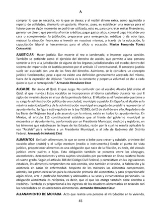 A
45
comprar lo que se necesita, no lo que se desea; y al recibir dinero extra, como aguinaldo o
reparto de utilidades, ahorrarlo sin gastarlo. Ahorrar, pues, es establecer una reserva para el
futuro que en algún momento se podrá ser utilizada, esto es, para concretar metas financieras,
generar un dinero que permita afrontar créditos; pagar gastos altos, como el pago inicial de una
casa o complementar la jubilación; prepararse para emergencias médicas o de otro tipo;
mejorar la situación financiera o invertir en nosotros mismos, a través de la educación, la
capacitación laboral o herramientas para el oficio o vocación. Martín Fernando TORRES
CARAVANTES
AJUSTICIAR Hacer justicia. Dar muerte al reo o condenado, o imponer alguna sanción.
También se entiende como el ejercicio del derecho de acción, que permite a una persona
someter a otra a la jurisdicción de alguno de los órganos jurisdiccionales del estado; dentro del
sistema de Impartición de Justicia previsto por el artículo 17 constitucional. El concepto justicia
suele ser asociado con uno de los fines del derecho. Asimismo, se le considera un concepto
jurídico fundamental, pese a que no existe una definición generalmente aceptada del mismo,
fuera de la expresión de Ulpiano: “Justicia es la constante y perpetua voluntad de dar a cada
quien lo que le corresponde.” Armando HERNÁNDEZ CRUZ
ALCALDE Del árabe Al Qadi. El que Juzga. No confundir con el vocablo Alcaide (del árabe Al
Qaid, el que manda.) Estos vocablos se incorporaron al idioma castellano durante los casi 8
siglos de invasión árabe en el sur de la península ibérica. El Alcalde es el funcionario que tiene a
su cargo la administración política de una ciudad, municipio o pueblo. En España, el alcalde es la
máxima autoridad política de la administración municipal encargada de presidir y representar al
ayuntamiento. Su figura está regulada en la Ley 7/1985, del 2 de abril de ese año, Reguladora de
las Bases del Régimen Local y de acuerdo con la misma, existe en todos los ayuntamientos. En
México, el artículo 115 constitucional establece que al frente del gobierno municipal se
encuentra un Ayuntamiento, conformado por un Presidente Municipal, síndicos y regidores, en
los términos que establezcan las leyes de los Estados, razón por la cual no resulta aplicable la
voz “Alcalde” para referirse a un Presidente Municipal, o al Jefe de Gobierno del Distrito
Federal. Armando HERNÁNDEZ CRUZ
ALIMENTOS Del latín alimentum, lo que se come o bebe para crecer y subsistir. proviene del
vocablo alere (nutrir) y el sufijo mentum (medio o instrumento.) Desde el punto de vista
jurídico, proporcionar alimentos es una obligación que nace de la filiación, es decir, del vínculo
jurídico entre padres e hijos. Esta obligación también se presenta entre los cónyuges,
ascendientes, descendientes y otros sujetos vinculados por parentesco en línea colateral hasta
el cuarto grado. Según el artículo 308 del Código Civil Federal, y correlativos en las legislaciones
estatales, los alimentos comprenden no solo comida, sino también el vestido, la habitación y la
asistencia en casos de enfermedad. Respecto de los menores los alimentos comprenden,
además, los gastos necesarios para la educación primaria del alimentista, y para proporcionarle
algún oficio, arte o profesión honestos y adecuados a su sexo y circunstancias personales. La
obligación alimentaria es recíproca, es decir, que el que los otorga también tiene derecho a
recibirlos. También es proporcional a los ingresos de los deudores alimentarios en relación con
las necesidades de los acreedores alimentarios. Armando HERNÁNDEZ CRUZ
ALLANAMIENTO DE MORADA Acto que realiza una persona al introducirse en la vivienda,
 