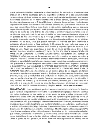 A
47
que se haya determinado correctamente la validez o nulidad del voto emitido. Los resultados se
anotarán en la forma establecida para ello dejándose constancia en el acta circunstanciada
correspondiente; de igual manera, se harán constar en dicha acta las objeciones que hubiese
manifestado cualquiera de los representantes ante el citado consejo, quedando a salvo sus
derechos para impugnar ante el Tribunal Electoral el cómputo de que se trate. En ningún caso
se podrá interrumpir u obstaculizar la realización de los cómputos; c) en su caso, se sumarán los
votos que hayan sido emitidos a favor de dos o más partidos coaligados y que por esa causa
hayan sido consignados por separado en el apartado correspondiente del acta de escrutinio y
cómputo de casilla. La suma distrital de tales votos se distribuirá igualitariamente entre los
partidos que integran la coalición; de existir fracción, los votos correspondientes se asignarán a
los partidos de más alta votación; d) el Consejo Distrital deberá realizar nuevamente el
escrutinio y cómputo cuando: I. Existan errores o inconsistencias evidentes en los distintos
elementos de las actas, salvo que puedan corregirse o aclararse con otros elementos a
satisfacción plena de quien lo haya solicitado; II. El número de votos nulos sea mayor a la
diferencia entre los candidatos ubicados en el primero y segundo lugares en votación, y III.
Todos los votos hayan sido depositados a favor de un mismo partido. Ahora bien, la tesis
XXI/2001 de rubro ESCRUTINIO Y CÓMPUTO. CASOS EN QUE SE JUSTIFICA SU REALIZACIÓN POR
PARTE DE LA AUTORIDAD ELECTORAL ADMINISTRATIVA (LEGISLACIÓN DEL ESTADO DE
ZACATECAS), señala que una de las causas para proceder a realizar un nuevo escrutinio y
cómputo se actualiza cuando existen errores o alteraciones evidentes en las actas, sin que ello
obligue a la autoridad electoral a llevar a cabo un nuevo escrutinio y cómputo necesariamente,
sino que sólo se le confiere ese poder de disponer la realización de dicha diligencia. Asimismo,
la tesis XXXV/99 de rubro PAQUETES ELECTORALES. SÓLO PROCEDE SU APERTURA DURANTE
LAS SESIONES DE CÓMPUTO EN LOS SUPUESTOS PREVISTOS LEGALMENTE (LEGISLACION DE
TLAXCALA), hace referencia a la existencia de un examen previo de los paquetes electorales
para separar aquellos que contengan muestras de alteración, o bien, recursos de protesta, para
proceder, en su caso y oportunidad, a la apertura de los mismos. Por tanto, sólo en aquellos
casos en que la misma ley así lo autoriza (paquetes que contengan muestras de alteración, o
bien, recursos de protesta) y se encuentre plenamente justificado por la naturaleza de la
alteración o la materia del recurso de protesta, las autoridades electorales se encuentran
facultadas para verificar un nuevo escrutinio y cómputo. Martha Leticia MERCADO RAMÍREZ
AMONESTACIÓN En su sentido más genérico, es una crítica hecha con la intención de evitar
que se repita un comportamiento indeseable.- En el ordenamiento procesal mexicano se utiliza
con varios significados, ya que desde un primer punto de vista se aplica como corrección
disciplinaria, ya sea como una advertencia o como una reprensión para que no se reitere un
comportamiento que se considera indebido dentro del procedimiento, también se usa como
una exhortación para que no se repita una conducta delictuosa.- Asimismo, la amonestación se
emplea como corrección disciplinaria para mantener el orden en las audiencias.- Igualmente, en
el artículo 55 fracción I, del Código Federal de Procedimientos Civiles se regula como corrección
disciplinaria.- En materia penal, se define en el artículo 42 del Código Penal Federal, capítulo VII,
como la advertencia que el juez dirige al acusado, haciéndole ver las consecuencias del delito
que cometió, excitándolo a la enmienda y conminándolo con que se le impondrá una sanción
mayor si reincidiere, la cual se hará en público o en lo privado, según parezca prudente al juez.-
Desde el punto de vista procesal, la misma institución está regulada en el artículo 528 del
 
