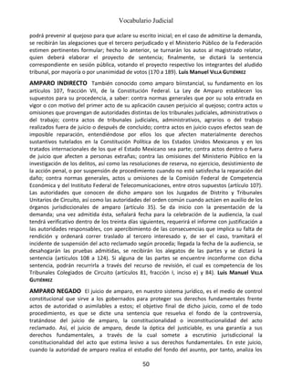 Vocabulario Judicial
50
podrá prevenir al quejoso para que aclare su escrito inicial; en el caso de admitirse la demanda,
se recibirán las alegaciones que el tercero perjudicado y el Ministerio Público de la Federación
estimen pertinentes formular; hecho lo anterior, se turnarán los autos al magistrado relator,
quien deberá elaborar el proyecto de sentencia; finalmente, se dictará la sentencia
correspondiente en sesión pública, votando el proyecto respectivo los integrantes del aludido
tribunal, por mayoría o por unanimidad de votos (170 a 189). Luis Manuel VILLA GUTIÉRREZ
AMPARO INDIRECTO También conocido como amparo biinstancial, su fundamento en los
artículos 107, fracción VII, de la Constitución Federal. La Ley de Amparo establecen los
supuestos para su procedencia, a saber: contra normas generales que por su sola entrada en
vigor o con motivo del primer acto de su aplicación causen perjuicio al quejoso; contra actos u
omisiones que provengan de autoridades distintas de los tribunales judiciales, administrativos o
del trabajo; contra actos de tribunales judiciales, administrativos, agrarios o del trabajo
realizados fuera de juicio o después de concluido; contra actos en juicio cuyos efectos sean de
imposible reparación, entendiéndose por ellos los que afecten materialmente derechos
sustantivos tutelados en la Constitución Política de los Estados Unidos Mexicanos y en los
tratados internacionales de los que el Estado Mexicano sea parte; contra actos dentro o fuera
de juicio que afecten a personas extrañas; contra las omisiones del Ministerio Público en la
investigación de los delitos, así como las resoluciones de reserva, no ejercicio, desistimiento de
la acción penal, o por suspensión de procedimiento cuando no esté satisfecha la reparación del
daño; contra normas generales, actos u omisiones de la Comisión Federal de Competencia
Económica y del Instituto Federal de Telecomunicaciones, entre otros supuestos (artículo 107).
Las autoridades que conocen de dicho amparo son los Juzgados de Distrito y Tribunales
Unitarios de Circuito, así como las autoridades del orden común cuando actúen en auxilio de los
órganos jurisdiccionales de amparo (artículo 35). Se da inicio con la presentación de la
demanda; una vez admitida ésta, señalará fecha para la celebración de la audiencia, la cual
tendrá verificativo dentro de los treinta días siguientes, requerirá el informe con justificación a
las autoridades responsables, con apercibimiento de las consecuencias que implica su falta de
rendición y ordenará correr traslado al tercero interesado y, de ser el caso, tramitará el
incidente de suspensión del acto reclamado según proceda; llegada la fecha de la audiencia, se
desahogarán las pruebas admitidas, se recibirán los alegatos de las partes y se dictará la
sentencia (artículos 108 a 124). Si alguna de las partes se encuentre inconforme con dicha
sentencia, podrán recurrirla a través del recurso de revisión, el cual es competencia de los
Tribunales Colegiados de Circuito (artículos 81, fracción I, inciso e) y 84). Luis Manuel VILLA
GUTIÉRREZ
AMPARO NEGADO El juicio de amparo, en nuestro sistema jurídico, es el medio de control
constitucional que sirve a los gobernados para proteger sus derechos fundamentales frente
actos de autoridad o asimilables a estos; el objetivo final de dicho juicio, como el de todo
procedimiento, es que se dicte una sentencia que resuelva el fondo de la controversia,
tratándose del juicio de amparo, la constitucionalidad o inconstitucionalidad del acto
reclamado. Así, el juicio de amparo, desde la óptica del justiciable, es una garantía a sus
derechos fundamentales, a través de la cual somete a escrutinio jurisdiccional la
constitucionalidad del acto que estima lesivo a sus derechos fundamentales. En este juicio,
cuando la autoridad de amparo realiza el estudio del fondo del asunto, por tanto, analiza los
 