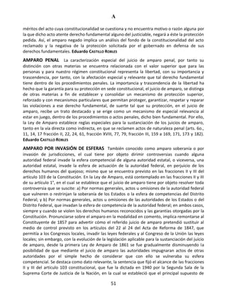 A
51
méritos del acto cuya constitucionalidad se cuestiona y no encuentra motivo o razón alguna por
la que dicho acto atente derecho fundamental alguno del justiciable, negará a éste la protección
pedida. Así, el amparo negado implica un análisis del fondo de la constitucionalidad del acto
reclamado y la negativa de la protección solicitada por el gobernado en defensa de sus
derechos fundamentales. Eduardo CASTILLO ROBLES
AMPARO PENAL La caracterización especial del juicio de amparo penal, por tanto su
distinción con otras materias se encuentra relacionada con el valor superior que para las
personas y para nuestro régimen constitucional representa la libertad, con su importancia y
trascendencia, por tanto, con la afectación especial y relevante que tal derecho fundamental
tiene dentro de los procedimientos penales. La importancia y trascendencia de la libertad ha
hecho que la garantía para su protección en sede constitucional, el juicio de amparo, se distinga
de otras materias a fin de establecer y consolidar un mecanismo de protección superior,
reforzado y con mecanismos particulares que permitan proteger, garantizar, respetar y reparar
las violaciones a ese derecho fundamental, de suerte tal que su protección, en el juicio de
amparo, recibe un trato destacado y se erige como un mecanismo de especial relevancia al
estar en juego, dentro de los procedimientos o actos penales, dicho bien fundamental. Por ello,
la Ley de Amparo establece reglas especiales para la sustanciación de los juicios de amparo,
tanto en la vía directa como indirecta, en que se reclamen actos de naturaleza penal (arts. 6o.,
11, 14, 17 fracción II, 22, 24, 61, fracción XVIII, 77, 79, fracción III, 159 a 169, 171, 173 y 182).
Eduardo CASTILLO ROBLES
AMPARO POR INVASIÓN DE ESFERAS También conocido como amparo soberanía o por
invasión de jurisdicciones, el cual tiene por objeto dirimir controversias cuando alguna
autoridad federal invade la esfera competencial de alguna autoridad estatal, o viceversa, una
autoridad estatal, invade la esfera de actuación de la autoridad federal, en perjuicio de los
derechos humanos del quejoso; mismo que se encuentra previsto en las fracciones II y III del
artículo 103 de la Constitución. En la Ley de Amparo, está contemplado en las fracciones II y III
de su artículo 1°, en el cual se establece que el juicio de amparo tiene por objeto resolver toda
controversia que se suscite: a) Por normas generales, actos u omisiones de la autoridad federal
que vulneren o restrinjan la soberanía de los Estados o la esfera de competencias del Distrito
Federal; y b) Por normas generales, actos u omisiones de las autoridades de los Estados o del
Distrito Federal, que invadan la esfera de competencia de la autoridad federal; en ambos casos,
siempre y cuando se violen los derechos humanos reconocidos y las garantías otorgadas por la
Constitución. Pronunciarse sobre el amparo en la modalidad en comento, implica remontarse al
Constituyente de 1857 para advertir cómo el referido juicio de amparo pretendió sustituir al
medio de control previsto en los artículos del 22 al 24 del Acta de Reforma de 1847, que
permitía a los Congresos locales, invadir las leyes federales y al Congreso de la Unión las leyes
locales; sin embargo, con la evolución de la legislación aplicable para la sustanciación del juicio
de amparo, desde la primera Ley de Amparo de 1861 se fue gradualmente disminuyendo la
posibilidad de que mediante el juicio de amparo las autoridades impugnaran actos de otras
autoridades por el simple hecho de considerar que con ello se vulneraba su esfera
competencial. Se destaca como dato relevante, la sentencia que fijó el alcance de las fracciones
II y III del artículo 103 constitucional, que fue la dictada en 1940 por la Segunda Sala de la
Suprema Corte de Justicia de la Nación, en la cual se estableció que el principal supuesto de
 