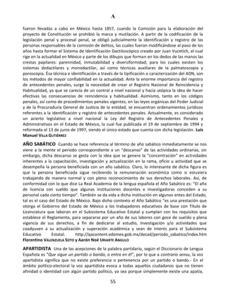 A
55
fueron llevadas a cabo en México hasta 1857, cuando la Comisión para la elaboración del
proyecto de Constitución se prohibió la marca y mutilación. A partir de la codificación de la
legislación penal y procesal penal, se obligó judicialmente la identificación y registro de las
personas responsables de la comisión de delitos, las cuales fueron modificándose al paso de los
años hasta formar el Sistema de Identificación Dactiloscópico creado por Juan Vucetich, el cual
rige en la actualidad en México y parte de los dibujos que forman en los dedos de las manos las
crestas papilares: parennidad, inmutabilidad y diversiformidad, para los cuales existen los
sistemas dedactilares y monodactilar, así como técnicas auxiliares de la palmatoscopia y
poroscopia. Ésa técnica e identificación a través de la tipificación o caracterización del ADN, son
los métodos de mayor confiabilidad en la actualidad. Ante la enorme importancia del registro
de antecedentes penales, surge la necesidad de crear el Registro Nacional de Reincidencia y
Habitualidad, ya que se carecía de un control a nivel nacional y hacía utópica la idea de hacer
efectivas las consecuencias de reincidencia y habitualidad. Asimismo, tanto en los códigos
penales, así como de procedimientos penales vigentes, en las leyes orgánicas del Poder Judicial
y de la Procuraduría General de Justicia de la entidad, se encuentran ordenamientos jurídicos
referentes a la identificación y registro de antecedentes penales. Actualmente, es considerado
un acierto legislativo a nivel nacional la Ley del Registro de Antecedentes Penales y
Administrativos en el Estado de México, la cual fue publicada el 19 de septiembre de 1994 y
reformada el 13 de junio de 1997, siendo el único estado que cuenta con dicha legislación. Luis
Manuel VILLA GUTIÉRREZ
AÑO SABÁTICO Cuando se hace referencia al término de año sabático inmediatamente se nos
viene a la mente el periodo correspondiente a un “descanso” de las actividades ordinarias, sin
embargo, dicha descanso se gesta con la idea que se genere la “concentración” en actividades
inherentes a la capacitación, investigación y actualización en la rama, oficio u actividad que se
desempeña la persona beneficiada con un año sabático. Claro, lo interesante de dicha figura es
que la persona beneficiada sigue recibiendo la remuneración económica como si estuviera
trabajando de manera normal y con pleno reconocimiento de sus derechos laborales. Así, de
conformidad con lo que dice La Real Academia de la lengua española el Año Sabático es: “El año
de licencia con sueldo que algunas instituciones docentes e investigadoras conceden a su
personal cada cierto tiempo”. También se da vida a dicha institución en algunos entes del Estado,
tal es el caso del Estado de México. Bajo dicho contexto el Año Sabático “es una prestación que
otorga el Gobierno del Estado de México a los trabajadores educativos de base con Título de
Licenciatura que laboran en el Subsistema Educativo Estatal y cumplan con los requisitos que
establece el Reglamento, para separarse por un año de sus labores con goce de sueldo y plena
vigencia de sus derechos, a fin de dedicarse al estudio, investigación y/o actividades que
coadyuven a su actualización y superación académica y sean de interés para el Subsistema
Educativo Estatal. http://qacontent.edomex.gob.mx/decad/periodo_sabatico/index.htm
Florentino VALENZUELA SOTO y Aarón Noé URIARTE ANGULO
APARTIDISTA Una de las acepciones de la palabra partidario, según el Diccionario de Lengua
Española es “Que sigue un partido o bando, o entra en él”, por lo que a contrario sensu, la voz
apartidista significa que no existe preferencia o pertenencia por un partido o bando.- En el
ámbito político-electoral la voz apartidista evoca a todas aquellos ciudadanos que no tienen
afinidad o identidad con algún partido político, ya sea porque simplemente existe una apatía,
 