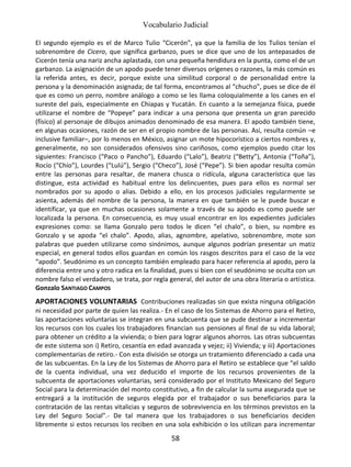Vocabulario Judicial
58
El segundo ejemplo es el de Marco Tulio “Cicerón”, ya que la familia de los Tulios tenían el
sobrenombre de Cicero, que significa garbanzo, pues se dice que uno de los antepasados de
Cicerón tenía una nariz ancha aplastada, con una pequeña hendidura en la punta, como el de un
garbanzo. La asignación de un apodo puede tener diversos orígenes o razones, la más común es
la referida antes, es decir, porque existe una similitud corporal o de personalidad entre la
persona y la denominación asignada; de tal forma, encontramos al “chucho”, pues se dice de él
que es como un perro, nombre análogo a como se les llama coloquialmente a los canes en el
sureste del país, especialmente en Chiapas y Yucatán. En cuanto a la semejanza física, puede
utilizarse el nombre de “Popeye” para indicar a una persona que presenta un gran parecido
(físico) al personaje de dibujos animados denominado de esa manera. El apodo también tiene,
en algunas ocasiones, razón de ser en el propio nombre de las personas. Así, resulta común –e
inclusive familiar–, por lo menos en México, asignar un mote hipocorístico a ciertos nombres y,
generalmente, no son considerados ofensivos sino cariñosos, como ejemplos puedo citar los
siguientes: Francisco (“Paco o Pancho”), Eduardo (“Lalo”), Beatriz (“Betty”), Antonia (“Toña”),
Rocío (“Chío”), Lourdes (“Lulú”), Sergio (“Checo”), José (“Pepe”). Si bien apodar resulta común
entre las personas para resaltar, de manera chusca o ridícula, alguna característica que las
distingue, esta actividad es habitual entre los delincuentes, pues para ellos es normal ser
nombrados por su apodo o alias. Debido a ello, en los procesos judiciales regularmente se
asienta, además del nombre de la persona, la manera en que también se le puede buscar e
identificar, ya que en muchas ocasiones solamente a través de su apodo es como puede ser
localizada la persona. En consecuencia, es muy usual encontrar en los expedientes judiciales
expresiones como: se llama Gonzalo pero todos le dicen “el chalo”, o bien, su nombre es
Gonzalo y se apoda “el chalo”. Apodo, alias, agnombre, apelativo, sobrenombre, mote son
palabras que pueden utilizarse como sinónimos, aunque algunos podrían presentar un matiz
especial, en general todos ellos guardan en común los rasgos descritos para el caso de la voz
“apodo”. Seudónimo es un concepto también empleado para hacer referencia al apodo, pero la
diferencia entre uno y otro radica en la finalidad, pues si bien con el seudónimo se oculta con un
nombre falso el verdadero, se trata, por regla general, del autor de una obra literaria o artística.
Gonzalo SANTIAGO CAMPOS
APORTACIONES VOLUNTARIAS Contribuciones realizadas sin que exista ninguna obligación
ni necesidad por parte de quien las realiza.- En el caso de los Sistemas de Ahorro para el Retiro,
las aportaciones voluntarias se integran en una subcuenta que se pude destinar a incrementar
los recursos con los cuales los trabajadores financian sus pensiones al final de su vida laboral;
para obtener un crédito a la vivienda; o bien para lograr algunos ahorros. Las otras subcuentas
de este sistema son i) Retiro, cesantía en edad avanzada y vejez; ii) Vivienda; y iii) Aportaciones
complementarias de retiro.- Con esta división se otorga un tratamiento diferenciado a cada una
de las subcuentas. En la Ley de los Sistemas de Ahorro para el Retiro se establece que “el saldo
de la cuenta individual, una vez deducido el importe de los recursos provenientes de la
subcuenta de aportaciones voluntarias, será considerado por el Instituto Mexicano del Seguro
Social para la determinación del monto constitutivo, a fin de calcular la suma asegurada que se
entregará a la institución de seguros elegida por el trabajador o sus beneficiarios para la
contratación de las rentas vitalicias y seguros de sobrevivencia en los términos previstos en la
Ley del Seguro Social”.- De tal manera que los trabajadores o sus beneficiarios deciden
libremente si estos recursos los reciben en una sola exhibición o los utilizan para incrementar
 