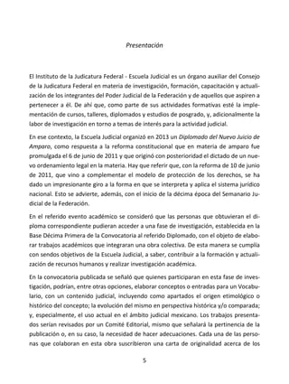 5
Presentación
El Instituto de la Judicatura Federal - Escuela Judicial es un órgano auxiliar del Consejo
de la Judicatura Federal en materia de investigación, formación, capacitación y actuali-
zación de los integrantes del Poder Judicial de la Federación y de aquellos que aspiren a
pertenecer a él. De ahí que, como parte de sus actividades formativas esté la imple-
mentación de cursos, talleres, diplomados y estudios de posgrado, y, adicionalmente la
labor de investigación en torno a temas de interés para la actividad judicial.
En ese contexto, la Escuela Judicial organizó en 2013 un Diplomado del Nuevo Juicio de
Amparo, como respuesta a la reforma constitucional que en materia de amparo fue
promulgada el 6 de junio de 2011 y que originó con posterioridad el dictado de un nue-
vo ordenamiento legal en la materia. Hay que referir que, con la reforma de 10 de junio
de 2011, que vino a complementar el modelo de protección de los derechos, se ha
dado un impresionante giro a la forma en que se interpreta y aplica el sistema jurídico
nacional. Esto se advierte, además, con el inicio de la décima época del Semanario Ju-
dicial de la Federación.
En el referido evento académico se consideró que las personas que obtuvieran el di-
ploma correspondiente pudieran acceder a una fase de investigación, establecida en la
Base Décima Primera de la Convocatoria al referido Diplomado, con el objeto de elabo-
rar trabajos académicos que integraran una obra colectiva. De esta manera se cumplía
con sendos objetivos de la Escuela Judicial, a saber, contribuir a la formación y actuali-
zación de recursos humanos y realizar investigación académica.
En la convocatoria publicada se señaló que quienes participaran en esta fase de inves-
tigación, podrían, entre otras opciones, elaborar conceptos o entradas para un Vocabu-
lario, con un contenido judicial, incluyendo como apartados el origen etimológico o
histórico del concepto; la evolución del mismo en perspectiva histórica y/o comparada;
y, especialmente, el uso actual en el ámbito judicial mexicano. Los trabajos presenta-
dos serían revisados por un Comité Editorial, mismo que señalará la pertinencia de la
publicación o, en su caso, la necesidad de hacer adecuaciones. Cada una de las perso-
nas que colaboran en esta obra suscribieron una carta de originalidad acerca de los
 