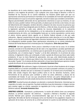 A
59
los beneficios de la renta vitalicia y seguro de sobrevivencia.- Una vez que se obtenga una
pensión o una negativa de pensión, o por cualquier otra causa tenga el derecho a retirar la
totalidad de los recursos de su cuenta individual, los titulares podrá optar por que sus
aportaciones voluntarias permanezcan invertidas en las sociedades de inversión operadas por la
administradora en la que se encuentre registrado, durante el plazo que considere conveniente.-
Algunas peculiaridades adicionales de las aportaciones voluntarias es que sus titulares, en casi
todos los casos, pueden realizar retiros parciales, en plazos que van de dos a seis meses; en caso
de fallecimiento del trabajador, tendrán derecho a disponer de estos recursos las personas que
el titular de la cuenta haya designado para tal efecto y, a falta de éstas, las personas que señale
la legislación aplicable en cada caso; además los recursos depositados en la subcuenta
destinada a la pensión de los trabajadores y en las subcuentas de aportaciones voluntarias y
complementarias de retiro, son inembargables hasta por un monto equivalente a veinte veces
el salario mínimo general diario vigente en el Distrito Federal elevado al año por cada
subcuenta.- Algunas características de estas aportaciones están descritas en la Ley del Seguro
Social y en la Ley del Instituto de Seguridad y Servicios Sociales de los Trabajadores del Estado.-
Los trabajadores también pueden hacer aportaciones voluntarias en su cuenta individual del
Instituto del Fondo Nacional de la Vivienda para los Trabajadores. Efrén ARELLANO TREJO
APRECIAR Del latín appretiare. Poner precio o identificar el valor de las cosas. En el ámbito
procesal, consiste en la facultad del juez de dar valor a los argumentos o pruebas aportados por
las partes en el procedimiento. Los sistemas para la apreciación de la prueba, que se reconocen
actualmente, son: el sistema legal o “tasado,” y el de libre valoración. En el primero de estos
sistemas, la legislación indica, por anticipado, el valor o grado de eficacia que tiene cada medio
probatorio. El Juez no tiene libertad de apreciación, sino que, ante determinada prueba le
deberá atribuir el valor o eficacia que índica la ley. Este sistema también suele ser denominado
de prueba "tasada." En el sistema de libre valoración, el Juez tiene libertad para apreciar el valor
o grado de eficacia de las pruebas producidas. Armando HERNÁNDEZ CRUZ
ARBITRARIEDAD (De arbitrario.) Según el diccionario Usual de la Real Academia de la Lengua
Española (RAE) en su versión consultable en línea, es el acto o proceder contrario a la justicia, la
razón o las leyes, dictado solo por la voluntad o el capricho. En la historia de la humanidad, no
había sido creada ninguna otra figura jurídica como la de los derechos humanos, como
herramienta de las personas para combatir y evitar los actos arbitrarios y abusos de las
autoridades del Estado. Es por eso que actualmente forman una parte indispensable en el
modelo de organización de todo estado democrático de derecho. Armando HERNÁNDEZ CRUZ
ARBITRIO Facultad humana de adoptar una decisión o resolución libremente. Voluntad que no
responde a la razón, sino al capricho. Facultad conferida al juez de interpretar o integrar normas
para resolver según su criterio, supuestos no regulados por la ley o sujetos a interpretación.
(Arbitrio Judicial). Armando HERNÁNDEZ CRUZ
ARBITRIO JUDICIAL Gramatical y jurídicamente, la noción del arbitrio tiene una semejanza
absoluta. La primera acepción –de arbitrium, -- equivale a libertad o facultad; la segunda
entraña libertad para apreciar circunstancialmente algo que en la ley no consta. Este
significado, Bernaldo de Quiróz la bosqueja como una facultad en los juzgadores respecto a la
aplicación de las leyes, de servirse de su criterio personal en cuanto no esté definido y medido
 