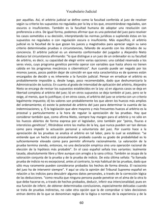 Vocabulario Judicial
60
por aquéllas. Así, el arbitrio judicial se define como la facultad conferida al juez de resolver
según su criterio los supuestos no regulados por la ley o los que, encontrándose regulados, son
oscuros o insuficientes. También es la facultad humana de adoptar una resolución con
preferencia a otra. De igual forma, podemos afirmar que es una potestad del juez para resolver
los casos sometidos a su decisión, interpretando las normas jurídicas o supliendo éstas en los
supuestos no regulados o con regulación oscura o insuficiente. Más específico, el arbitrio
judicial es la facultad de la que gozan los jueces y magistrados para apreciar según su sano
criterio determinadas pruebas o circunstancias, fallando de acuerdo con los dictados de su
conciencia. El arbitrio judicial es un elemento conformador del juzgador y Alejandro Nieto
destaca tal circunstancia afirmando: “lo que distingue a un juez de un ordenador es su facultad
de arbitrio, es decir, su capacidad de elegir entre varias opciones: una calidad reservada a los
seres vivos, cuyo programa genético permite operar con variables que hasta ahora no tienen
cabida en los programas mecánicos o cibernéticos”. Aun cuando puede ser negado por los
mismos jueces, pocos podrán dejar de coincidir en que esta característica es de quienes están
encargados de decidir y es inherente a la función judicial. Pensar en erradicar el arbitrio es
probablemente imposible y, desde luego, poco recomendable, dado que deshumanizaría la
Administración de Justicia. En cuanto al grado de intensidad de aplicación del arbitrio, Alejandro
Nieto se encarga de revisar los supuestos establecidos en la Ley: a) en algunos casos se deja en
libertad completa al arbitrio del juez; b) en otros supuestos se deja también al juez, pero se le
exige, al menos, que lo justifique; c) en otros casos, el arbitrio del juez se orienta con un criterio
legalmente impuesto; d) los valores son probablemente los que abren los huecos más amplios
del ordenamiento; e) existe la potestad de arbitrio del juez para determinar la cuantía de las
indemnizaciones; y, f) la legislación que abre mayores y más frecuentes huecos al arbitrio es la
procesal y particularmente a la hora de regular la apreciación de las pruebas. Hay que
considerar también que, como afirma Nieto, siempre hay margen para el arbitrio y no sólo en
los huecos abiertos de forma expresa por el legislador, sino también por “poros, fisuras e
intersticios genéticos”, filtrándose entre las mallas de la ley, que nunca pueden ser tan densas
como para impedir la actuación personal y voluntarista del juez. Por cuanto hace a la
apreciación de las pruebas se analiza el arbitrio en tal labor, para lo cual se establece: “se
entiende que un hecho está procesalmente probado cuando su grado de probabilidad es lo
suficientemente elevado como para permitir afirmarlo racionalmente. La valoración de la
prueba termina siendo, entonces, no una declaración empírica sino una operación racional de
elección de la hipótesis más probable”. En el caso español señala tres variantes: lealmente
tasada, absolutamente libre y libre aunque con arreglo a la sana crítica. También se ocupa de la
valoración conjunta de la prueba y de la prueba de indicio. De esta última señala: “la llamada
prueba de indicio no es excepcional, antes al contrario, la más habitual de las pruebas, dado que
sólo muy raramente pueden considerarse probados los hechos de forma directa. El raciocinio
del juez ha de intervenir siempre”. Y aquí se cita la opinión del Tribunal Supremo español en
relación a los indicios para descubrir algunos datos personales, a través de la corrección lógica
de las deducciones. “como resulta que ninguna persona puede penetrar en el alma de la otra lo
que debe hacerse es, a través de hechos probados, deducir, inferir esa intencionalidad; pues en
esa función de inferir, de obtener determinadas conclusiones, especialmente delicadas cuando
se trata de pruebas indirectas, no cabe otra opción que la de comprobar si tales decisiones
entran dentro de lo que se denominan reglas de la lógica o normas de la experiencia y de la
 