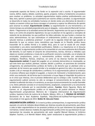 Vocabulario Judicial
62
comprende aspectos de forma y de fondo en la expresión oral o escrita. El argumentador
razona, define, explica, debate, cuestiona, aporta, propone, motiva y fundamenta una postura
para resolver un problema. La actividad argumentativa implica analizar profundamente una
idea, tesis, opinión o postura para sustentarla con razones sólidas y pruebas. La argumentación
se desarrolla en todas las actividades humanas en donde exista una alternativa de desición e
implica un examen crítico que busca conseguir el consenso y superar las diferencias de opinión
para alcanzar la verdad. Argumentación Jurídica. La argumentación es una herramienta y al
mismo tiempo una actividad preponderante para el abogado, –como advierte María del Carmen
Alanís –“Argumentar es la actividad central del Derecho. Argumentos son los que se esgrimen a
favor y en contra de proyectos legislativos; los que se plasman en los agravios y conceptos de
violación de las demandas; los que justifican los fallos judiciales; los que fundan y motivan los
actos administrativos; los que sistematizan el ordenamiento jurídico y dan propuestas de
solución teóricas a problemas prácticos”. A partir de la segunda mitad del siglo pasado se
desarrolla lo que se conoce como neoretórica que basada en la filosofía jurídica busca
trascender de la validez formal a la validez ética, para lo cual se escala de una simple
racionalidad a una plena razonabilidad justificadora. Debido a su importancia en el discurso
jurídico actual, la argumentación jurídica se ha convertido en una rama autónoma de la filosofía
del derecho, la cual implica el conjunto de conocimientos, teorías, técnicas y métodos cuyo
objeto es resolver problemas a través de la justificación racional y razonable, con el empleo de
enunciados, proposiciones, juicios y razonamientos jurídicos nutridos por valoraciones
axiológicas, filosóficas, fácticas, empíricas, así como en las diversas fuentes del derecho.
Argumentación Judicial. El papel del juzgador en un contexto democrático es insoslayable, ya
que éste tiene que analizar, plantear, resolver, decidir y justificar, en posiciones de constante
antagonismo, los planteamientos jurídicos de hecho y de derecho que se plantean ante su
potestad, de tal manera que pueda brindar a la sociedad en general (no sólo a las partes que
acuden a él) un mensaje de certidumbre y confianza. En la argumentación judicial se evidencia
el proceso reflexivo que empleó el juzgador, a manera de motivación y fundamentación, para
emitir una resolución, de tal forma que la conclusión a la que llegue el impartidor de justicia no
es lo único que interesa, sino el proceso deliberativo que lo condujo a ello. Cuando hay una
argumentación judicial correcta no sólo se consigue el convencimiento de las partes, sino
también la adhesión de éstas a la sentencia, ya sea que el pronunciamiento les resulte favorable
o no. Dicha adhesión consiste en el reconocimiento, aceptación, comprensión y no únicamente
la obediencia motivada por la coercitividad judicial.. Fuentes: Alanís Figueroa, María del
Carmen, et. al. Argumentación jurídica en la impartición de justicia electoral en México.
Argumentación jurisprudencial. Memoria de I Congreso Internacional de Argumentación
Jurídica, Suprema Corte de Justicia de la Nación, México, 2011, p. 7; PÁGINAS DE INTERNET,
Diccionario de la Real Academia Española, http://lema.rae.es/drae/?val=argumentación.
Consultado el 2 de agosto de 2014. Walter M. ARELLANO TORRES
ARGUMENTACIÓN JURÍDICA En la teoría jurídica contemporánea, la argumentación jurídica
equivale a la serie de métodos desarrollados por diversas escuelas de pensamiento, para llevar
a cabo la labor argumentativa en los procesos jurídicos en los que intervienen los operadores
normativos. Existen diversos modelos de argumentación jurídica entre los que destacan los que
representan las escuelas de pensamiento del autor español Manuel Atienza, el británico
Stephen Toulmin, o el Alemán Robert Alexy, quien revolucionó la argumentación jurídica a
 
