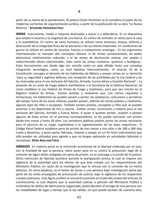 A
63
partir de su teoría de la ponderación. Al polaco Chaim Perelman se le considera el padre de las
modernas corrientes de argumentación jurídica, a partir de la publicación de su obra “La Nueva
Retórica.” Armando HERNÁNDEZ CRUZ
ARMA Instrumento, medio o máquina destinados a atacar o a defenderse. Es un dispositivo
que amplía el alcance y la magnitud de una fuerza. En contra de animales se utiliza para la caza
y la autodefensa. En contra de seres humanos se utilizan como amenaza, ataque, defensa y
destrucción de la integridad física de las personas o de sus bienes materiales. En condiciones de
guerra se utilizan en contra de recursos, fuerzas o instalaciones enemigas.- En los organismos
internacionales se manejan dos conceptos básicos: el de armas convencionales, de poder
destructivo relativamente reducido; y el de armas de destrucción masiva, con amplio e
indiscriminado efecto exterminador, tales como las armas nucleares, químicas y biológicas.-
Estas herramientas van desde algo tan sencillo como un palo afilado hasta una compleja
integración tecnológica, como un misil balístico intercontinental.- El artículo 10 de la
Constitución consagra el derecho de los habitantes de México a poseer armas en su domicilio
“para su seguridad y legítima defensa, con excepción de las prohibidas por la Ley Federal y de
las reservadas para el uso exclusivo del Ejército, Armada, Fuerza Aérea y Guardia Nacional”.- La
posesión de un arma de fuego deberá manifestarse a la Secretaría de la Defensa Nacional, tal
como establece la Ley Federal de Armas de Fuego y Explosivos, para que sea inscrita en el
Registro Federal de Armas.- Existen pistolas y revólveres que, con ciertos requisitos y
limitaciones, los habitantes las pueden poseer y portar; los ejidatarios, comuneros y jornaleros
del campo, fuera de las zonas urbanas, pueden poseer, además de ciertas pistolas y revólveres,
algunos tipos de rifles o escopetas. También existen pistolas, escopetas y rifles que se pueden
autorizar a los deportistas de tiro y cacería.- Existen armas, municiones y materia para el uso
exclusivo del Ejército, Armada y Fuerza Aérea. A quien o quienes porten, acopien o posean
algunas de éstas armas sin el permiso correspondiente, se les puede sancionar con prisión
desde tres meses y hasta 30 años. Los servidores públicos podrán portar las armas necesarias
para el ejercicio de su cargo, sujetándose a la reglamentación de las leyes respectivas.- El
Código Penal Federal establece pena de prisión de tres meses a tres años o de 180 a 360 días
multa y decomiso, a quien porte, fabrique, importe o acopie sin un fin lícito instrumentos que
sólo puedan ser utilizados para agredir y que no tengan aplicación en actividades laborales o
recreativas. Efrén ARELLANO TREJO
ARRAIGO En materia penal es la restricción provisional de la libertad ordenada por un juez,
con la finalidad de que la persona, sobre quien pesa en su contra la presunción legal de la
comisión de algún delito castigado con pena de prisión, no se sustraiga a la acción de la justicia.
Dicha restricción de libertad acontece durante la averiguación previa, la cual se impone con
vigilancia de la autoridad para los efectos de que éste cumpla con los requerimientos del
Ministerio Público, en razón de la investigación que lo vincula con la comisión de un hecho
delictivo. En otras palabras, es el hecho de poner a una persona bajo investigación penal por
parte de los entes encargados de procuración de justicia, bajo la vigilancia de los respectivos
cuerpos policíacos. Esta figura jurídica se encuentra prevista en el párrafo octavo del artículo 16
constitucional, la cual dispone que la autoridad judicial, a petición del Ministerio Público y
tratándose de delitos de delincuencia organizada, podrá decretar el arraigo de una persona con
las modalidades de lugar y tiempo que la ley señale, sin que pueda exceder de cuarenta días,
 