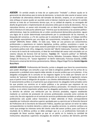 A
65
ASESOR En sentido amplio se trata de un sujeto-actor “invitado” a ofrecer ayuda en la
generación de alternativas para la toma de decisiones. La teoría de roles asume al asesor como
un diseñador de alternativas distinto del tomador de decisión, empero, en un contraste con
este enfoque el asesor puede ser asumido como el decisor material que no formal. En sentido
estricto se trata de un funcionario técnico que, en su calidad de experto, es encargado del
diseño de generación e implementación de soluciones útiles para la toma de decisiones.- Por su
naturaleza técnica, un asesor está vinculado con un ideal de neutralidad e imparcialidad. Por
ello la literatura en este punto advierte que “mientras que las decisiones y las acciones político-
administrativas -bajo las condiciones de un orden constitucional democrático-pluralista- siguen
una lógica de la acción determinada esencialmente por la consideración de los intereses, la
búsqueda del consenso, y a fin de cuentas por la voluntad de la mayoría, el trabajo científico
está dirigido esencialmente por una lógica del conocimiento, enfocada a la “búsqueda de la
verdad” (NOHLEN, Dieter: 2006).- En todo caso, “debe ser una persona con conocimientos
profesionales o experiencia en materia legislativa, jurídica, política, económica o social. La
importancia y la forma en que estos asesores participan en los trabajos legislativos varía según
el contexto político (vid. infra, indagación, función de)” (Berlín Valenzuela, Francisco: 1998). En
el marco de la teoría de instituciones, el ideal de neutralidad del asesor está vinculado con un
sistema robusto de Servicio Civil de Carrera.- Fuentes: Cfr. "asesoría política" en NOHLEN,
Dieter, (2006): Diccionario de Ciencia Política Teorías, Métodos, Conceptos. México, Porrúa/El
Colegio de Veracruz; Cfr. “asesor legislativo” en Berlín Valenzuela, Francisco (Coord), (1998):
Diccionario universal de términos parlamentarios. México, Miguel Ángel Porrúa Fermín Edgardo
RIVAS PRATS
ASESOR JURÍDICO Profesionista del Derecho, jurista o abogado que tiene los conocimientos
para poder desahogar una consulta y que con toda la atingencia posible con las armas de su
preparación y probidad como experto debe atender el asunto jurídico que se le plantee.- A los
abogados encargados de la consulta en los negocios legales se ha dado por llamarlo con el
nombre de “patronos” derivando ello de la institución de la clientela en la legislación romana
pues el patrón tenía la obligación de ayudar a sus clientes defendiéndolos ante los Tribunales.-
El asesoramiento jurídico es el patrocinio que proporcionan los abogados tanto privados como
los que presten sus servicios en el sector públicos a las personas que requieren de sus
conocimientos técnicos para resolver problemas jurídicos y procesales.- En relación a la asesoría
jurídica, es en entero importante señalar que los abogados particulares están enteramente en
su derecho de solicitar una retribución por los servicios prestados, negocio establecido
mediante un contrato de prestación de servicios profesionales conocido como contrato de
cuota Litis; De esta regulación en el contrato de servicios profesionales también se señala que el
profesionista solo puede cobrar honorarios al haber obtenido el título correspondiente
expedido por institución educativa superior aprobada para su ejercicio por la Dirección General
de Profesiones de la Secretaria de Educación Pública, aquellos que ejerzan sin tener las tablas
correspondientes no tendrán derecho a cobrar por aquellos servicios. Lo anterior conlleva una
razón que protege los intereses tanto del cliente como del asesor jurídico, pues cual fuese el
resultado de la defensa jurídica se debe proteger que se a un profesionista licenciado el
encargado de llevar asuntos legales ya que es un perito en la materia.-La cantidad de
instituciones educativas superiores encargadas de enseñar la práctica del Derecho permite
 