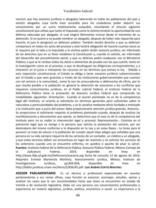 Vocabulario Judicial
66
concluir que hay asesores jurídicos o abogados laborando en todas las poblaciones del país y
existen abogados cuya tarifa hace accesible para los ciudadanos poder adquirir sus
conocimiento por un suma relativamente asequible, recordando el articulo vigésimo
constitucional que señala que tanto el imputado como la victima tendrán la oportunidad de una
defensa adecuada por abogado, al cual elegirá libremente incluso desde el momento de su
detención. Si no quiere o no puede nombrar un abogado, después de haber sido requerido para
hacerlo, el juez le designará un defensor público. También tendrá derecho a que su defensor
comparezca en todos los actos del proceso y éste tendrá obligación de hacerlo cuantas veces se
le requiera por le lado y la imputado y la victima podrá recibir asesoría jurídica; ser informado
de los derechos que en su favor establece la Constitución y, cuando lo solicite, ser informado
del desarrollo del procedimiento penal; y que su defensa podrá coadyuvar con el Ministerio
Público; a que se le reciban todos los datos o elementos de prueba con los que cuente, tanto en
la investigación como en el proceso, a que se desahoguen las diligencias correspondientes, y a
intervenir en el juicio e interponer los recursos en los términos que prevea la ley. - Debido a
esta imposición constitucional, el Estado se obliga a tener asesores jurídicos subvencionados
por el Estado y que sean gratuitas a través de las instituciones gubernamentales que cuentan
con tal servicio a la comunidad,, como lo son las procuradurías o defensorías de oficio, por lo
que resulta posible a la población en general la obtención de soluciones a los conflictos que
requieran conocimientos jurídicos, en el Poder Judicial Federal, el Instituto Federal de la
Defensoría Pública tiene la prestación de Asesoría Jurídica Federal que comprende las
modalidades siguientes: Orientación.- Cuando el asunto planteado no es de la competencia
legal del Instituto, se orienta al solicitante en términos generales pero suficientes sobre la
naturaleza y particularidades del problema, y se le canaliza mediante oficio fundado y motivado
a la institución que a juicio del asesor deba proporcionarle atención jurídica gratuita. Asesoría.-
Se proporciona al solicitante respecto al problema planteado cuando, después de analizar las
manifestaciones y documentos que aporte, se determina que el caso es de la competencia del
Instituto pero no es viable la intervención legal y procesal. Representación.- Consiste en el
patrocinio legal que se otorga a la persona que solicita la prestación del servicio, por ser
destinatario del mismo conforme a lo dispuesto en la Ley y en estas Bases.- La tarea para el
porvenir se trata de educar a la población de cumplir aquel viejo adagio que señalaba que una
persona en su vida siempre requerirá de los servicios de un contador, un médico y un abogado,
y que estos servicios deben ser preventivos en lugar de reactivos y no solicitar los servicios de
los anteriores cuando uno se encuentre enfermo, en quiebra o apunto de pisar la cárcel.
Fuentes: Instituto Federal de la Defensoría Pública, Asesoría Pública Federal, México Consejo de
la Judicatura Federal, 2014, disponible en línea en
http://www.ifdp.cjf.gob.mx/Defensoria/asesoria.asp fecha de consulta 12 de agosto de 2014;
Alejandro Ernesto Manterola Martínez, Asesoramiento Jurídico, México, Instituto de
Investigaciones Jurídicas, pp.856-858, disponible en línea en
http://biblio.juridicas.unam.mx/libros/2/836/45.pdf. Luis Andrés CORTÉS MARTÍNEZ
ASESOR PARLAMENTARIO Es un técnico o profesional especializado en asuntos
parlamentarios y sus ramas afines, cuya función es asesorar, aconsejar, estudiar, opinar y
analizar los casos que le son encomendados hasta que éstos se encuentren en estado de
trámite o de resolución legislativa. Debe ser una persona con conocimientos profesionales o
experiencia en materia legislativa, jurídica, política, económica o social. La importancia y la
 