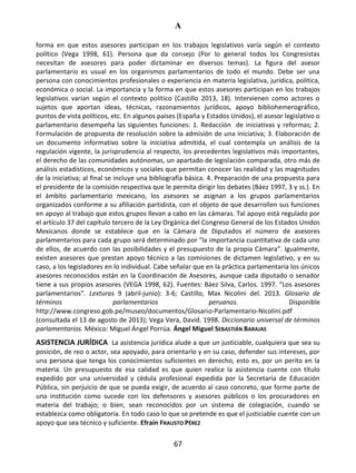 A
67
forma en que estos asesores participan en los trabajos legislativos varía según el contexto
político (Vega 1998, 61). Persona que da consejo (Por lo general todos los Congresistas
necesitan de asesores para poder dictaminar en diversos temas). La figura del asesor
parlamentario es usual en los organismos parlamentarios de todo el mundo. Debe ser una
persona con conocimientos profesionales o experiencia en materia legislativa, jurídica, política,
económica o social. La importancia y la forma en que estos asesores participan en los trabajos
legislativos varían según el contexto político (Castillo 2013, 18). Intervienen como actores o
sujetos que aportan ideas, técnicas, razonamientos jurídicos, apoyo bibliohemerográfico,
puntos de vista políticos, etc. En algunos países (España y Estados Unidos), el asesor legislativo o
parlamentario desempeña las siguientes funciones: 1. Redacción de iniciativas y reformas; 2.
Formulación de propuesta de resolución sobre la admisión de una iniciativa; 3. Elaboración de
un documento informativo sobre la iniciativa admitida, el cual contempla un análisis de la
regulación vigente, la jurisprudencia al respecto, los precedentes legislativos más importantes,
el derecho de las comunidades autónomas, un apartado de legislación comparada, otro más de
análisis estadísticos, económicos y sociales que permitan conocer las realidad y las magnitudes
de la iniciativa; al final se incluye una bibliografía básica. 4. Preparación de una propuesta para
el presidente de la comisión respectiva que le permita dirigir los debates (Báez 1997, 3 y ss.). En
el ámbito parlamentario mexicano, los asesores se asignan a los grupos parlamentarios
organizados conforme a su afiliación partidista, con el objeto de que desarrollen sus funciones
en apoyo al trabajo que estos grupos llevan a cabo en las cámaras. Tal apoyo está regulado por
el artículo 37 del capítulo tercero de la Ley Orgánica del Congreso General de los Estados Unidos
Mexicanos donde se establece que en la Cámara de Diputados el número de asesores
parlamentarios para cada grupo será determinado por "la importancia cuantitativa de cada uno
de ellos, de acuerdo con las posibilidades y el presupuesto de la propia Cámara". Igualmente,
existen asesores que prestan apoyo técnico a las comisiones de dictamen legislativo, y en su
caso, a los legisladores en lo individual. Cabe señalar que en la práctica parlamentaria los únicos
asesores reconocidos están en la Coordinación de Asesores, aunque cada diputado o senador
tiene a sus propios asesores (VEGA 1998, 62). Fuentes: Báez Silva, Carlos. 1997. “Los asesores
parlamentarios”. Lexturas 9 (abril-junio): 3-6; Castillo, Max Nicolini del. 2013. Glosario de
términos parlamentarios peruanos. Disponible
http://www.congreso.gob.pe/museo/documentos/Glosario-Parlamentario-Nicolini.pdf
(consultada el 13 de agosto de 2013); Vega Vera, David. 1998. Diccionario universal de términos
parlamentarios. México: Miguel Ángel Porrúa. Ángel Miguel SEBASTIÁN BARAJAS
ASISTENCIA JURÍDICA La asistencia jurídica alude a que un justiciable, cualquiera que sea su
posición, de reo o actor, sea apoyado, para orientarlo y en su caso, defender sus intereses, por
una persona que tenga los conocimientos suficientes en derecho, esto es, por un perito en la
materia. Un presupuesto de esa calidad es que quien realice la asistencia cuente con título
expedido por una universidad y cédula profesional expedida por la Secretaría de Educación
Pública, sin perjuicio de que se pueda exigir, de acuerdo al caso concreto, que forme parte de
una institución como sucede con los defensores y asesores públicos o los procuradores en
materia del trabajo; o bien, sean reconocidos por un sistema de colegiación, cuando se
establezca como obligatoria. En todo caso lo que se pretende es que el justiciable cuente con un
apoyo que sea técnico y suficiente. Efraín FRAUSTO PÉREZ
 