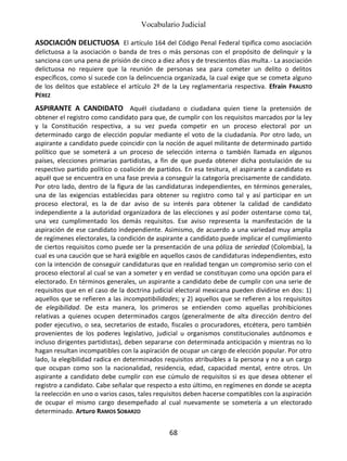 Vocabulario Judicial
68
ASOCIACIÓN DELICTUOSA El artículo 164 del Código Penal Federal tipifica como asociación
delictuosa a la asociación o banda de tres o más personas con el propósito de delinquir y la
sanciona con una pena de prisión de cinco a diez años y de trescientos días multa.- La asociación
delictuosa no requiere que la reunión de personas sea para cometer un delito o delitos
específicos, como sí sucede con la delincuencia organizada, la cual exige que se cometa alguno
de los delitos que establece el artículo 2º de la Ley reglamentaria respectiva. Efraín FRAUSTO
PÉREZ
ASPIRANTE A CANDIDATO Aquél ciudadano o ciudadana quien tiene la pretensión de
obtener el registro como candidato para que, de cumplir con los requisitos marcados por la ley
y la Constitución respectiva, a su vez pueda competir en un proceso electoral por un
determinado cargo de elección popular mediante el voto de la ciudadanía. Por otro lado, un
aspirante a candidato puede coincidir con la noción de aquel militante de determinado partido
político que se someterá a un proceso de selección interna o también llamada en algunos
países, elecciones primarias partidistas, a fin de que pueda obtener dicha postulación de su
respectivo partido político o coalición de partidos. En esa tesitura, el aspirante a candidato es
aquél que se encuentra en una fase previa a conseguir la categoría precisamente de candidato.
Por otro lado, dentro de la figura de las candidaturas independientes, en términos generales,
una de las exigencias establecidas para obtener su registro como tal y así participar en un
proceso electoral, es la de dar aviso de su interés para obtener la calidad de candidato
independiente a la autoridad organizadora de las elecciones y así poder ostentarse como tal,
una vez cumplimentado los demás requisitos. Ese aviso representa la manifestación de la
aspiración de ese candidato independiente. Asimismo, de acuerdo a una variedad muy amplia
de regímenes electorales, la condición de aspirante a candidato puede implicar el cumplimiento
de ciertos requisitos como puede ser la presentación de una póliza de seriedad (Colombia), la
cual es una caución que se hará exigible en aquellos casos de candidaturas independientes, esto
con la intención de conseguir candidaturas que en realidad tengan un compromiso serio con el
proceso electoral al cual se van a someter y en verdad se constituyan como una opción para el
electorado. En términos generales, un aspirante a candidato debe de cumplir con una serie de
requisitos que en el caso de la doctrina judicial electoral mexicana pueden dividirse en dos: 1)
aquellos que se refieren a las incompatibilidades; y 2) aquellos que se refieren a los requisitos
de elegibilidad. De esta manera, los primeros se entienden como aquellas prohibiciones
relativas a quienes ocupen determinados cargos (generalmente de alta dirección dentro del
poder ejecutivo, o sea, secretarios de estado, fiscales o procuradores, etcétera, pero también
provenientes de los poderes legislativo, judicial u organismos constitucionales autónomos e
incluso dirigentes partidistas), deben separarse con determinada anticipación y mientras no lo
hagan resultan incompatibles con la aspiración de ocupar un cargo de elección popular. Por otro
lado, la elegibilidad radica en determinados requisitos atribuibles a la persona y no a un cargo
que ocupan como son la nacionalidad, residencia, edad, capacidad mental, entre otros. Un
aspirante a candidato debe cumplir con ese cúmulo de requisitos si es que desea obtener el
registro a candidato. Cabe señalar que respecto a esto último, en regímenes en donde se acepta
la reelección en uno o varios casos, tales requisitos deben hacerse compatibles con la aspiración
de ocupar el mismo cargo desempeñado al cual nuevamente se sometería a un electorado
determinado. Arturo RAMOS SOBARZO
 