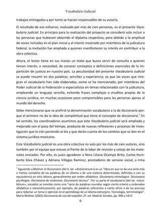 Vocabulario Judicial
6
trabajos entregados y por tanto se hacían responsables de su autoría.
El resultado de ese esfuerzo, realizado por más de cien personas, es el presente Voca-
bulario Judicial. En principio para la realización del proyecto se consideró solo incluir a
las personas que hubiesen obtenido el diploma respectivo, pero debido a la amplitud
de voces incluidas en el plan inicial y al interés mostrado por miembros de la judicatura
federal, la invitación fue ampliada a quienes manifestaron su interés en contribuir a la
obra colectiva.
Ahora, el lector tiene en sus manos un texto que busca servir de consulta a quienes
tienen interés, o necesidad, de conocer conceptos o definiciones esenciales de la im-
partición de justicia en nuestro país. La peculiaridad del presente Vocabulario Judicial
se puede resumir en dos palabras: sencillez y experiencia; ya que las voces que inte-
gran el vocabulario han sido elaboradas, como se ha mencionado, por miembros del
Poder Judicial de la Federación o especialistas en temas relacionados con la judicatura,
empleando un lenguaje sencillo, evitando frases complejas o eruditas propias de la
ciencia jurídica, en muchas ocasiones poco comprensibles para las personas ajenas al
mundo del derecho.
Debe mencionarse que se prefirió la denominación vocabulario a la de diccionario por-
que el primero no da la idea de completitud que tiene el concepto de diccionario.1
En
tal sentido, los coordinadores asumimos que este Vocabulario judicial será ampliado y
mejorado con el paso del tiempo, producto de nuevas reflexiones y procesos de inves-
tigación que lo irán poniendo al día y que darán cuenta de los cambios que se dan en el
sistema jurídico mexicano.
Este Vocabulario judicial es una obra colectiva no solo por los más de cien autores, sino
también por el equipo que estuvo al frente de la labor de revisión y cotejo de los mate-
riales enviados. Por ello, es justo agradecer a Nora Liliana Ocampo Brito, Carlos Hum-
berto Silva Chávez y Adriana Villegas Ramírez, prestadores de servicio social; a Irma
1
Siguiendo a Moliner el diccionario (del b. lat. «dictionarium») es un “libro en que se da una serie más
o menos completa de las palabras de un idioma o de una materia determinada, definidas o con su
equivalencia en otro idioma, generalmente por orden alfabético: Diccionario etimológico. Diccionario
plurilingüe. Diccionario de sinónimos. Diccionario técnico”. Por su parte el vocabulario (del lat. «voca-
bŭlum», vocablo) se concibe como una “serie de palabras reunidas según cierto criterio y ordenadas
alfabética o sistemáticamente; por ejemplo, de palabras referentes a cierto oficio o de las precisas
para redactar un tema o ejercicio en el aprendizaje de un idioma extranjero. Tecnología, terminología”.
María Moliner (2002) Diccionario de uso del español. 2ª. ed. Madrid: Gredos, pp. 990 y 1417.
 