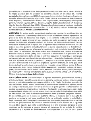 A
71
para efecto de la individualización de la pena cuando concurran estas causas, deberá estarse a
las reglas generales para la aplicación de sanciones previstas en el artículo 51. Fuentes
consultadas: Carrara Francesco (1986), Programa de derecho criminal, (parte general), volumen
segundo, reimpresión inalterada, trad. José J. Ortega Torres y Jorge Guerrero, Bogotá-Buenos
Aires, Argentina; Themis-Depalma: Cuello Calón, Eugenio (1981), Derecho penal, tomo I (parte
general), volumen segundo, 18ª ed., Barcelona, España: BOSCH, Casa Editorial, S.A-Barcelona;
Islas De González Mariscal, Olga (1998), “El desarrollo del derecho penal mexicano en el siglo
XX”, en la ciencia del derecho durante el siglo XX, (V.A.), México; Instituto de Investigaciones
Jurídicas de la UNAM. Marcelo GUERRERO RODRÍGUEZ
AUDIENCIA En sentido amplio una audiencia es el acto de escuchar. En sentido estricto, se
refiere a una escucha <<técnica>> y <<mecanizada>> que ocurre como una fase específica de un
proceso de toma de decisiones más amplio. En un contexto institucional-mecanizado, la
audiencia es el espacio procesal en que, a petición de parte, se exponen los intereses y las
razones de algún actor afectado o influido por la toma de decisiones institucional. En este
contexto las audiencias son el espacio para la exposición de los intereses relacionados con una
decisión específica que serán evaluados, tomados en cuenta o desechados de la decisión final.-
La literatura ubica el origen de la figura de la <<audiencia>> en la historia del Nuevo Mundo y la
ubica como “el instrumento básico del Sistema Político-administrativo colonial de la Corona
Española” NOHLEN, Dieter, (2006), cuyas “funciones se encontraban en la protección de los
indios, el establecimiento de los tributos, el control de las cuentas de hacienda y de los ingresos
de los municipios, así como la de informar sobre méritos y culpas de los funcionarios coloniales,
que eran españoles nacidos en la península” (2006).- En la actualidad, algunos países tienen
vinculado el mecanismo de la audiencia al proceso legislativo ordinario. En tanto que, en el
ámbito judicial, la audiencia es un procedimiento vinculado a impartición de justicia de forma
oral (Cabanellas de las Cuevas, Guillermo, (2001). Fuentes: Cfr. “audiencia” en NOHLEN, Dieter,
(2006): Diccionario de Ciencia Política Teorías, Métodos, Conceptos. México, Porrúa/El Colegio
de Veracruz; Cfr. " hearing" en Cabanellas de las Cuevas, Guillermo, (2001). LAW DICTIONARY,
México, Heliasta. Fermín Edgardo RIVAS PRATS
AUDITORÍA INTERNA Esta noción implica el régimen, mecanismos, procedimientos, normas y
criterios, jurídicos y contables, para ejercer un control y revisión de acciones implementadas
por una organización privada o por órganos públicos o del Estado. En términos generales, la
idea de auditoría interna implica una manera de supervisión de determinadas acciones dentro
de un órgano del Estado, sobre todo en lo relacionado al gasto ejercido. En años recientes ha
existido una evolución importante en materia de fiscalización en diversos rubros, sobre todo
respecto al gasto público pero no únicamente. Parte de esa evolución implica la consideración
de otros rubros tales como el debido cumplimiento de metas planteadas y objetivos trazados.
En ese sentido, parte de la noción de auditoría interna, se relaciona con el concepto de
auditoría preventiva la cual busca establecer de forma anticipada, posibles irregularidades,
fallos e indebidos ejercicios del gasto o en la ejecución de proyectos o políticas públicas. De esta
manera, los procedimientos de auditorías podrían dividirse en dos modelos de la siguiente
manera: 1) en aquellos que existe un control previo o ex ante al ejercicio del gasto o como
monitoreo de las acciones a ejecutar durante el transcurso de un periodo de revisión
determinado; y 2) aquellos en donde existe un control posterior o ex post, es decir, que la
 