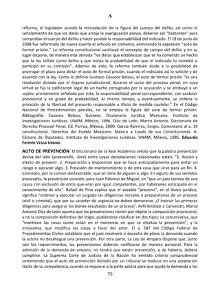 A
75
reforma, el legislador acordó la reinstalación de la figura del cuerpo del delito, así como el
señalamiento de que los datos que arroje la averiguación previa, deberán ser “bastantes” para
comprobar el cuerpo del delito y hacer posible la responsabilidad del indiciado. El 18 de junio de
2008 fue reformado de nueva cuenta el artículo en comento, eliminando la expresión “auto de
formal prisión.” La reforma constitucional sustituyó el concepto de cuerpo del delito y en su
lugar dispone, de manera más atinada “los datos que establezcan que se ha cometido un hecho
que la ley señale como delito y que exista la probabilidad de que el indiciado lo cometió o
participó en su comisión”. Además de esto, la reforma también alude a la posibilidad de
prorrogar el plazo para dictar el auto de formal prisión, cuando el indiciado así lo solicite y de
acuerdo con la ley. Como lo definió Gustavo Cosacov Belaus, el auto de formal prisión “es una
resolución dictada por el órgano jurisdiccional, durante el curso del proceso penal, en cuya
virtud se fija la calificación legal de un hecho consignado por la acusación y se atribuye a un
sujeto, previamente señalado por ésta, la responsabilidad penal correspondiente, con carácter
provisional y en grado de probabilidad. Al mismo tiempo, y eventualmente, se ordena la
privación de la libertad del presunto responsable a título de medida cautelar.” En el Código
Nacional de Procedimientos penales, no se emplea la figura del auto de formal prisión.
Bibliografía: Cosacov Belaus, Gustavo. Diccionario Jurídico Mexicano. Instituto de
Investigaciones Jurídicas. UNAM, México, 1996. Díaz de León, Marco Antonio. Diccionario de
Derecho Procesal Penal. Ed. Porrúa, México, 2000. García Ramírez, Sergio. Comentario al a. 19
constitucional. Derechos del Pueblo Mexicano. México a través de sus Constituciones. H.
Cámara de Diputados. Instituto de Investigaciones Jurídicas. UNAM, México, 1985. Eduardo
Fermín VESGA URBINA
AUTO DE PREVENCIÓN El Diccionario de la Real Academia señala que la palabra prevención
deriva del latín (praeventĭo, -ōnis) entre cuyas denotaciones relacionadas están: “1. Acción y
efecto de prevenir. 2. Preparación y disposición que se hace anticipadamente para evitar un
riesgo o ejecutar algo. 3. Provisión de mantenimiento o de otra cosa que sirve para un fin. 4.
Concepto, por lo común desfavorable, que se tiene de alguien o algo. En alguno de sus sentidos
procesales, la prevención consiste, para Juan Palomar de Miguel, en “que un juez conoce de una
causa con exclusión de otros que eran por igual competentes, por habérseles anticipado en el
conocimiento de ella”. Rafael de Pina explica que el vocablo “prevenir”, en el léxico jurídico,
significa “ordenar y ejecutar un juzgado las diligencias iniciales o preparatorias de un proceso
(civil o criminal), que por su carácter de urgencia no deben demorarse. // instruir las primeras
diligencias para asegurar los bienes resultados de un proceso”. Refiriéndose a Carnelutti, Marco
Antonio Díaz de León apunta que las prevenciones tienen por objeto la composición provisional,
y no la composición definitiva del litigio, pudiéndose clasificar en dos tipos: La conservativa, que
“mantiene las cosas como están en el momento en que se efectúa la prevención”, y la
innovativa, que modifica las cosas a favor del actor. El a. 587 del Código Federal de
Procedimientos Civiles establece que el juez resolverá si desecha de plano la demanda cuando
la actora no desahogue una prevención. Por otra parte, La Ley de Amparo dispone que, junto
con los requerimientos, las prevenciones deberán notificarse de manera personal. Para la
admisión de la demanda de amparo, no tendrá que existir prevención, o de haberla, deberá
cumplirse. La Suprema Corte de Justicia de la Nación ha emitido criterio jurisprudencial
sosteniendo que el auto de prevención dictado por un tribunal se traduce en una aceptación
tácita de su competencia, cuando se requiere a la parte actora para que ajuste la demanda a los
 