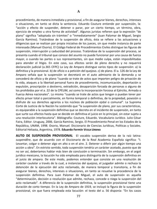 A
77
procedimiento, de manera inmediata y provisional, a fin de asegurar bienes, derechos, intereses
o situaciones, en tanto se dicta la sentencia. Eduardo Couture entiende por suspensión, la:
“acción y efecto de suspender, detener o parar, por un cierto tiempo, un término, obra,
ejercicio de empleo u otra forma de actividad”. Algunos juristas refieren que la expresión “de
plano” significa “adoptada sin trámites” o “inmediatamente” (Juan Palomar de Miguel, Sergio
García Ramírez). Tratándose de la suspensión de oficio, ésta se refiere a las actuaciones y
diligencias que se realizan por propia iniciativa de los jueces, sin que medie instancia de parte
interesada (Manuel Osorio). El Código Federal de Procedimientos Civiles distingue las figuras de
suspensión, interrupción y caducidad del proceso. Tratándose de la suspensión del proceso, se
presenta cuando el tribunal que conoce del asunto no puede funcionar por una causa de fuerza
mayor, o cuando las partes o sus representantes, sin que medie culpa, están imposibilitadas
para atender el litigio. En este caso, sus efectos serán de pleno derecho y no requerirá
declaración judicial (a.365 CFPC) La Ley de Amparo distingue varios tipos de suspensión: a) la
definitiva y la provisional. b) de oficio o a petición del quejoso. c) de plano. El a. 126 de la Ley de
Amparo señala que la suspensión se decretará en el auto admisorio de la demanda y se
concederá de oficio y de plano “cuando se trate de actos que importen peligro de privación de
la vida, ataques a la libertad personal fuera de procedimiento, incomunicación, deportación o
expulsión, proscripción o destierro, extradición, desaparición forzada de personas o alguno de
los prohibidos por el a. 22 de la CPEUM, así como la incorporación forzosa al Ejército, Armada o
Fuerza Aérea nacionales”. Lo mismo “cuando se trate de actos que tengan o puedan tener por
efecto privar total o parcialmente, en forma temporal o definitiva, de la propiedad, posesión o
disfrute de sus derechos agrarios a los núcleos de población ejidal o comunal”. La Suprema
Corte de Justicia de la Nación ha sostenido que “la suspensión de plano, por sus características,
es equiparable a la suspensión definitiva que se decreta en el incidente de suspensión, en tanto
que surte sus efectos hasta que se decide en definitiva el juicio en lo principal, sin estar sujeta a
una resolución interlocutoria”. Bibliografía: Couture, Eduardo. Vocabulario Jurídico. Julio César
Faira, Editor. Uruguay, 2006. García Ramírez, Sergio. El Procedimiento Penal en los Estados de la
República, UNAM, 1998. Osorio, Manuel. Diccionario de Ciencias Jurídicas, Políticas y Sociales.
Editorial Heliasta, Argentina, 1978. Eduardo Fermín VESGA URBINA
AUTO DE SUSPENSIÓN PROVISIONAL El vocablo suspensión deriva de la raíz latina:
suspendĕre, que de acuerdo con el Diccionario de la Real Academia Española significa: “I.
Levantar, colgar o detener algo en alto o en el aire. 2. Detener o diferir por algún tiempo una
acción u obra”. En estricto sentido, toda suspensión tendría un carácter acotado, puesto que de
no ser así, deberíamos hablar más bien de conclusión o terminación. Sin embargo, en el argot
jurídico mexicano, la locución ha sido empleada para distinguirla de la suspensión definitiva en
el juicio de amparo. De este modo, podemos entender que consiste en una resolución de
carácter cautelar a través de la cual, a instancias del quejoso, el juzgador admite o rechaza la
detención de la ejecución del acto reclamado, de manera temporal y transitoria, a fin de
asegurar bienes, derechos, intereses o situaciones, en tanto se resuelve la procedencia de la
suspensión definitiva. Para Juan Palomar de Miguel, el auto de suspensión es aquella
“determinación, decisión o resolución que admite, rechaza, concede o niega la suspensión del
acto reclamado”. A diferencia de la suspensión definitiva, la suspensión provisional tiene una
duración de corto tiempo. En la Ley de Amparo de 1919, se incluyó la figura de la suspensión
provisional, sin que fuera empleada esta locución: el texto del a. 56 disponía: “En los casos
 