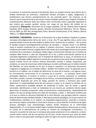 A
79
lo contrario, la autonomía expresa la facultad de ‘darse sus propias normas’ pero dentro de un
ámbito demarcado de antemano, respetando siempre principios y reglas, obligaciones y
prohibiciones que derivan preceptivamente de una voluntad ajena”- Así entonces, es de
concluir que la autonomía de la que tienen ciertas entidades políticas que integran al Estado es
cualitativamente diferente dado que dichos entes territoriales tienen capacidad legislativa lo
que implica que pueden aprobar normas con rango de Ley dentro del ámbito de su
competencia. Bibliografía: Diccionario de la Lengua Española, 23ª ed., Madrid, Real Academia
Española, 2014; Burgoa Orihuela, Ignacio, Derecho Constitucional Mexicano, 14ª ed., México,
Porrúa, 2001, pp. 407-416; Arteaga Nava, Elisur, Derecho Constitucional, 3ª ed., México, Oxford,
2008, p. 14. Ulises FLORES SÁNCHEZ
AUTOPSIA / NECROPSIA Conforme al Diccionario de la Real Academia Española la palabra
necropsia etimológicamente deriva de necro- y el gr. á½„ÏˆÎÏ, que significa vista y como única
acepción desde el punto de vista médico la define como “examen de un cadáver”.- Por su parte
el vocablo autopsia etimológicamente proviene de αὐτοψία = “examen visual” y es definido
como el examen anatómico de un cadáver // examen minucioso.- Como parte de las tareas
cotidianas del médico forense o legista dentro del campo de la tanatología forense se encuentra
la práctica de la necropsia o tanatopsia médico-legal y comúnmente llamada con el nombre de
autopsia debe llevarse a cabo por disposición de la ley y previa autorización expresa de la
autoridad legalmente competente con la finalidad de determinar la causa, el momento en el
tiempo y la etiología médico-legal de la muerte de una persona como parte de una investigación
judicial cuando ocurre de manera violenta (homicidio, suicidio o súbita), sospechosa, por
accidente, en casos de muerte por enfermedad que no estén certificadas por el médico tratante
del fallecido, así como aquellas en las que se tenga la sospecha o se denuncian actuaciones
irregulares o negligentes en el ámbito médico.- Baledón Gil la define como “la operación que se
practica en el cadáver, con el objeto de determinar la causa de la muerte, y en algunos casos,
las circunstancias concurrentes en el momento de la muerte”.- La necropsia tienes como
principales objetivos: el conocer el motivo o causa de la muerte, esclarecer un accidente,
homicidio, suicidio, sucesión cronológica de los hechos, cronotanatodiagnóstico, trayectoria de
un proyectil disparado por arma de fuego, posición de víctima y victimario para poder
determinar la responsabilidad penal de una persona a quien se le imputa la comisión de un
delito, supervivencia probable después de producida la lesión, tipo de lesión y agente
vulnerable, identificación; o bien en tratándose de una muerte por accidente tránsito poder
determinar: el impacto, proyección, caída, arrastramiento o machacamiento.- Dependiendo del
objeto o fin que se persiga existen tres tipos de necropsias, a saber: 1. Necropsia científica que
es la que se realiza en personas fallecidas de la misa afección, que persigue obtener mayores
datos de determinada entidad mórbida; 2. Necropsia anatomo-patológica, en la que analizan las
modificaciones mórbidas en el cadáver, las esquelético-tegumentarias, viscerales y tisulares,
que tiene por objeto comprobar la causa de la muerte y a veces detectar la existencia de algún
proceso patológico cuya sintomatología hubiere tenido relevancia en la enfermedad
diagnosticada; y 3. La necropsia médico-legal o también llamada judicial o forense que se realiza
en auxilio de la administración de justicia en materia de investigación criminalística.- Es
necesario no perder de vista que la necropsia sólo puede practicarse en los cadáveres, es decir,
cuando exista muerte real de una persona; de ahí que, resulta necesario que antes de poder
llevar a cabo la necropsia debe investigarse sobre los signos de muerte somática de la persona.-
 