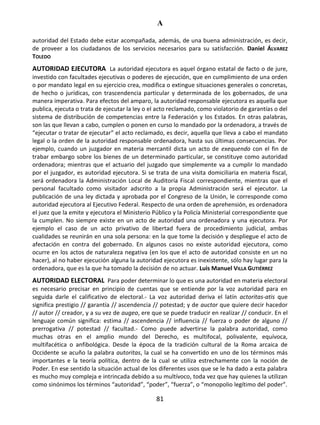 A
81
autoridad del Estado debe estar acompañada, además, de una buena administración, es decir,
de proveer a los ciudadanos de los servicios necesarios para su satisfacción. Daniel ÁLVAREZ
TOLEDO
AUTORIDAD EJECUTORA La autoridad ejecutora es aquel órgano estatal de facto o de jure,
investido con facultades ejecutivas o poderes de ejecución, que en cumplimiento de una orden
o por mandato legal en su ejercicio crea, modifica o extingue situaciones generales o concretas,
de hecho o jurídicas, con trascendencia particular y determinada de los gobernados, de una
manera imperativa. Para efectos del amparo, la autoridad responsable ejecutora es aquella que
publica, ejecuta o trata de ejecutar la ley o el acto reclamado, como violatorio de garantías o del
sistema de distribución de competencias entre la Federación y los Estados. En otras palabras,
son las que llevan a cabo, cumplen o ponen en curso lo mandado por la ordenadora, a través de
“ejecutar o tratar de ejecutar” el acto reclamado, es decir, aquella que lleva a cabo el mandato
legal o la orden de la autoridad responsable ordenadora, hasta sus últimas consecuencias. Por
ejemplo, cuando un juzgador en materia mercantil dicta un acto de exequendo con el fin de
trabar embargo sobre los bienes de un determinado particular, se constituye como autoridad
ordenadora; mientras que el actuario del juzgado que simplemente va a cumplir lo mandado
por el juzgador, es autoridad ejecutora. Si se trata de una visita domiciliaria en materia fiscal,
será ordenadora la Administración Local de Auditoría Fiscal correspondiente, mientras que el
personal facultado como visitador adscrito a la propia Administración será el ejecutor. La
publicación de una ley dictada y aprobada por el Congreso de la Unión, le corresponde como
autoridad ejecutora al Ejecutivo Federal. Respecto de una orden de aprehensión, es ordenadora
el juez que la emite y ejecutora el Ministerio Público y la Policía Ministerial correspondiente que
la cumplen. No siempre existe en un acto de autoridad una ordenadora y una ejecutora. Por
ejemplo el caso de un acto privativo de libertad fuera de procedimiento judicial, ambas
cualidades se reunirán en una sola persona: en la que tome la decisión y despliegue el acto de
afectación en contra del gobernado. En algunos casos no existe autoridad ejecutora, como
ocurre en los actos de naturaleza negativa (en los que el acto de autoridad consiste en un no
hacer), al no haber ejecución alguna la autoridad ejecutora es inexistente, sólo hay lugar para la
ordenadora, que es la que ha tomado la decisión de no actuar. Luis Manuel VILLA GUTIÉRREZ
AUTORIDAD ELECTORAL Para poder determinar lo que es una autoridad en materia electoral
es necesario precisar en principio de cuentas que se entiende por la voz autoridad para en
seguida darle el calificativo de electoral.- La voz autoridad deriva el latín actoritas-atis que
significa prestigio // garantía // ascendencia // potestad; y de auctor que quiere decir hacedor
// autor // creador, y a su vez de augeo, ere que se puede traducir en realizar // conducir. En el
lenguaje común significa: estima // ascendencia // influencia // fuerza o poder de alguno //
prerrogativa // potestad // facultad.- Como puede advertirse la palabra autoridad, como
muchas otras en el amplio mundo del Derecho, es multifocal, polivalente, equívoca,
multifacética o anfibológica. Desde la época de la tradición cultural de la Roma arcaica de
Occidente se acuño la palabra autoritas, la cual se ha convertido en uno de los términos más
importantes e la teoría política, dentro de la cual se utiliza estrechamente con la noción de
Poder. En ese sentido la situación actual de los diferentes usos que se le ha dado a esta palabra
es mucho muy compleja e intrincada debido a su multívoco, toda vez que hay quienes la utilizan
como sinónimos los términos “autoridad”, “poder”, “fuerza”, o “monopolio legítimo del poder”.
 