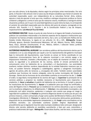 A
85
por una sola cámara, la de diputados, electos según los principios antes mencionados. Por otra
parte, la fracción II del artículo 5 de la nueva Ley de Amparo establece que tienen el carácter de
autoridad responsable, quien -con independencia de su naturaleza formal- dicta, ordena,
ejecuta o trata de ejecutar el acto que crea, modifica o extingue situaciones jurídicas en forma
unilateral y obligatoria u omita el acto que de realizarse crearía, modificaría o extinguiría dichas
situaciones jurídicas; por lo que si la autoridad legislativa es quien dicta las leyes, le corresponde
el carácter de autoridad responsable para los efectos del juicio de amparo, consagrado en los
artículos 103, fracción I y 1°, fracción I, de la Constitución Federal y Ley de Amparo,
respectivamente. Luis Manuel VILLA GUTIÉRREZ
AUTORIDAD MILITAR Desde el punto de vista formal es el órgano del Estado y funcionarios
públicos con actividades relacionadas a los diversos aspectos de los órganos e instituciones que
componen las fuerzas armadas nacionales de tierra, mar y aire. La Constitución Política de los
Estados Unidos Mexicanos, la regula en sus artículos 13, 26 y 129.- Bibliografía: Burgoa
Orihuela, Ignacio, Derecho Constitucional Mexicano, 14ª ed., México, Porrúa, 2001; Arteaga
Nava, Elisur, Derecho Constitucional, 3ª ed., México, Oxford / colección textos jurídicos
universitarios, 2008. Ulises FLORES SÁNCHEZ
AUTORIDAD MUNICIPAL AUXILIAR Son servidores públicos del Ayuntamiento electos por la
ciudadanía o en su caso designados por aquél y son los representantes del gobierno municipal
bajo la instrucción del Ayuntamiento, cuya función es actuar en forma coordinada en sus
respectivas circunscripciones fuera de la cabecera municipal y con estricto apego a las
disposiciones Federales, Estatales y Municipales, con el objeto de mantener el orden, la paz
social, la seguridad y la protección de los vecinos, siendo el vínculo permanente de
comunicación entre los habitantes de su comunidad y el Ayuntamiento.- Las autoridades
auxiliares reciben distintos nombres dependiendo de la entidad federativa mexicana que se
trate, así pueden llamarse: delegados y subdelegados; agentes y subagentes municipales;
agentes de policía; jefes de tenencia; y, encargados del orden. También existen autoridades
auxiliares que funcionan de manera colegiada, como las juntas municipales del Estado de
Durango.- Dentro de las funciones de las autoridades auxiliares se encuentran las de: 1. Cuidar
el orden, la seguridad y tranquilidad de los vecinos del lugar; 2. Supervisar la prestación de los
servicios públicos y proponer las medidas necesarias al Ayuntamiento para mejorarlos o
ampliarlos; 3. Hacer y actualizar el padrón de habitantes de su territorio; 4. Cumplir y ejecutar
las resoluciones del Ayuntamiento; 5. Apoyar a la población para que tenga los certificados y
actas del Registro Civil; 6. Procurar que se establezcan los centros educativos y que se cumpla
con la enseñanza obligatoria y la alfabetización; 7. Informar a las autoridades municipales y de
protección civil sobre siniestros, epidemias o cualquier otro evento que ponga en riesgo la
seguridad de la población; 8. Practicar las primeras diligencias donde no exista juez de paz o de
primera instancia, o bien comisariado y fungir como auxiliar del Ministerio Público y de la Policía
Investigadora Ministerial; 9. Procurar la captura de los presuntos delincuentes poniéndolos a
disposición de las autoridades legalmente competentes; y, 10. Fungir como conciliadores en los
conflictos vecinales.- Las autoridades auxiliares pueden elegirse dependiendo del
procedimiento que la legislación local de cada municipio establezca tales como por: designación
directa; voto secreto; plebiscito en asamblea; auscultación, o bien por usos, costumbres y
prácticas tradicionales del lugar.- Bibliografía: Covarrubias Dueñas, José de Jesús, La Autonomía
 