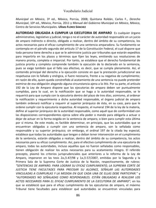 Vocabulario Judicial
86
Municipal en México, 3ª ed., México, Porrúa, 2008; Quintana Roldán, Carlos F., Derecho
Municipal, 10ª ed., México, Porrúa, 2011 y Manual del Gobierno Municipal en México, México,
Centro de Servicios Municipales. Ulises FLORES SÁNCHEZ
AUTORIDAD OBLIGADA A CUMPLIR LA EJECUTORIA DE AMPARO Es cualquier órgano
administrativo, legislativo y judicial, tenga o no el carácter de autoridad responsable en un juicio
de amparo indirecto o directo, obligado a realizar, dentro del ámbito de su competencia, los
actos necesarios para el eficaz cumplimiento de una sentencia amparadora. Su fundamento se
contempla en el párrafo segundo del artículo 17 de la Constitución Federal, el cual dispone que
toda persona tiene derecho a que se le administre justicia por tribunales que estarán expeditos
para impartirla en los plazos y términos que fijen las leyes, emitiendo sus resoluciones de
manera pronta, completa e imparcial. Por tanto, se establece que el derecho fundamental de
justicia pronta y completa comprende también la ejecución de lo declarado en la sentencia,
pues se exige también que el fallo sea efectivo, es decir, que se cumpla plenamente. Así, el
contenido principal del derecho a la ejecución consiste en que la prestación jurisdiccional sea
respetuosa con lo fallado y enérgica, si fuere necesario, frente a su negativa de cumplimiento;
en razón de ello, quien queda constreñido al acatamiento de una sentencia no puede pretender
eximirse de esa obligación alegando alguna circunstancia ajena a la litis. Por su parte, el artículo
192 de la Ley de Amparo dispone que las ejecutorias de amparo deben ser puntualmente
cumplidas, para lo cual, en la notificación que se haga a la autoridad responsable, se le
requerirá para que cumpla con la ejecutoria dentro del plazo de tres días; asimismo, al ordenar
la notificación y requerimiento a dicha autoridad responsable, el órgano judicial de amparo
también ordenará notificar y requerir al superior jerárquico de ésta, en su caso, para que le
ordene cumplir con la ejecutoria respectiva. Al respecto, el numeral 194 de la ley de la materia,
define al superior jerárquico de la autoridad responsable, como aquél que de conformidad con
las disposiciones correspondientes ejerza sobre ella poder o mando para obligarla a actuar o
dejar de actuar en la forma exigida en la sentencia de amparo, o bien para cumplir esta última
por sí misma. De este modo, es factible determinar, en principio, que las autoridades que se
encuentran obligadas a cumplir con una sentencia de amparo, son la señalada como
responsable y su superior jerárquico; sin embargo, el ordinal 197 de la citada ley especial,
establece que todas las autoridades que tengan o deban tener intervención en el cumplimiento
de la sentencia, estarán obligadas a realizar, dentro del ámbito de su competencia, los actos
necesarios para su eficaz cumplimiento. Así, para el efectivo cumplimiento de una ejecutoria de
amparo, todas las autoridades, incluso aquéllas que no fueron señaladas como responsables,
tienen obligación de realizar los actos necesarios para su acatamiento íntegro. El referido
precepto, plasmó los criterios jurisprudenciales que anteriores a la reforma de la Ley de
Amparo, imperaron en las tesis 2a./J.47/98 y 1a./J.57/2007, emitidas por la Segunda y la
Primera Sala de la Suprema Corte de Justicia de la Nación, respectivamente, de rubros:
“SENTENCIAS DE AMPARO. PARA LOGRAR SU EFICAZ CUMPLIMIENTO, LA SUPREMA CORTE DE
JUSTICIA TIENE FACULTADES PARA PRECISAR SU ALCANCE, SEÑALAR LAS AUTORIDADES
VINCULADAS A CUMPLIRLAS Y LA MEDIDA EN QUE CADA UNA DE ELLAS DEBE PARTICIPAR.” y
“AUTORIDADES NO SEÑALADAS COMO RESPONSABLES. ESTÁN OBLIGADAS A REALIZAR LOS
ACTOS NECESARIOS PARA EL EFICAZ CUMPLIMIENTO DE LA EJECUTORIA DE AMPARO”; en los
que se estableció que para el eficaz cumplimiento de las ejecutorias de amparo, el máximo
Tribunal tiene facultades para establecer qué autoridades se encuentran vinculadas para
 