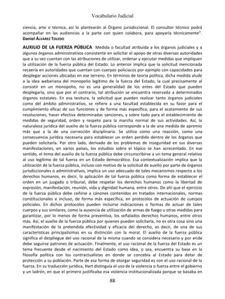 Vocabulario Judicial
88
ciencia, arte o técnica, así lo plantearán al Órgano jurisdiccional. El consultor técnico podrá
acompañar en las audiencias a la parte con quien colabora, para apoyarla técnicamente”.
Daniel ÁLVAREZ TOLEDO
AUXILIO DE LA FUERZA PÚBLICA Medida o facultad atribuida a los órganos judiciales y a
algunos órganos administrativos consistente en solicitar el apoyo de otras diversas autoridades
que a su vez cuentan con las atribuciones de utilizar, ordenar y ejecutar medidas que impliquen
la utilización de la fuerza pública del Estado. Lo anterior implica que la solicitud mencionada
recaería en autoridades que cuentan con cuerpos policiacos por ejemplo con capacidades para
desplegar acciones ubicadas en ese terreno. En términos de teoría política, dicha medida alude
a la idea weberiana del monopolio legítimo de la fuerza del Estado, la cual precisamente al
consistir en un monopolio, no es una generalidad de los entes del Estado que pueden
desplegarla, sino que por el contrario, tal atribución se encuentra reservada a determinados
órganos estatales. En esa tesitura, la solicitud que pueden realizar tanto órganos judiciales
como del ámbito administrativo, se refiere a una facultad establecida en su favor para el
cumplimiento eficaz de sus funciones y de forma más específica, para el acatamiento de sus
resoluciones, hacer efectiva determinadas sanciones, y sobre todo para el establecimiento de
medidas de seguridad, orden y respeto para la marcha normal de sus actividades. Así, la
naturaleza jurídica del auxilio de la fuerza pública corresponde a la de una medida de apremio
más que a la de una corrección disciplinaria. Se utiliza como una reacción, como una
consecuencia jurídica necesaria para establecer un orden perdido dentro de los órganos que
pueden solicitarla. Por otro lado, derivado de los problemas de inseguridad en sus diversas
manifestaciones, en varios países, los estudios sobre el tópico se han acrecentado. En ese
sentido, el tema del auxilio de la fuerza pública debe circunscribirse a un tema general relativo
al uso legítimo de tal fuerza en un Estado democrático. Esa contextualización implica que la
utilización de la fuerza pública, incluso con motivo de la solicitud de auxilio por parte de órganos
jurisdiccionales o administrativos, implica un uso adecuado de tales mecanismos respecto a los
derechos humanos, es decir, la aplicación de tal fuerza pública como forma de establecer el
orden en un juzgado o tribunal, debe respetar los derechos humanos como la libertad de
expresión, manifestación, reunión, vida y dignidad humana, entre otros. De ahí que el ejercicio
de la fuerza pública debe ceñirse a cánones contenidos en tratados internacionales, normas
constitucionales e incluso, de forma más específica, en protocolos de actuación de cuerpos
policiales. En dichos protocolos pueden incluirse indicaciones o formas de actuar de tales
cuerpos y sus similares, como la ausencia de utilización de armas de fuego u otras medidas para
garantizar, por lo menos de forma preventiva, los señalados derechos humanos, entre otros
más. Así, el auxilio de la fuerza pública por quienes pueden solicitarla, no es otra cosa sino una
manifestación de la pretendida efectividad y eficacia del derecho, es decir, de una de sus
características principalísimas en su distinción con la moral. El auxilio de la fuerza pública
significa el despliegue del uso racional de la misma cuando se considera necesario y por ende
debe seguirse patrones de actuación. Finalmente, el uso racional de la fuerza del Estado es un
tema frecuente desde el nacimiento del Estado como idea, o sea, encuentra su base en la
filosofía política con los contractualistas en donde se concebía al Estado para dotar de
protección a su población. Parte de esa forma de otorgar seguridad es con el uso racional de la
fuerza. En su traducción jurídica, Hart distinguía el uso de la violencia o fuerza entre el gobierno
y un ladrón, en que el primero justificaba esa violencia institucionalizada porque se basaba en
 
