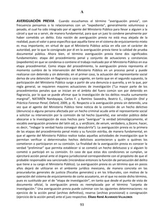A
93
AVERIGUACIÓN PREVIA Cuando escuchamos el término “averiguación previa”, con
frecuencia pensamos o lo relacionamos con un “expediente”, generalmente voluminoso y
pesado, el cual ha sido integrado por el agente del Ministerio Público para llevar a alguien a la
cárcel y que va a servir, de manera fundamental, para que un juez lo condene penalmente por
haber cometido un delito. Esta noción de averiguación previa no está muy alejada de la
realidad, pues el valor o peso específico que aquélla tiene en el sistema de enjuiciamiento mixto
es muy importante, en virtud de que el Ministerio Público actúa en ella con el carácter de
autoridad, por lo que lo consignado por él en la averiguación previa tiene la calidad de prueba
documental pública. Ahora bien, el término averiguación previa tiene dos significados
fundamentales: etapa del procedimiento penal y conjunto de actuaciones y constancias
(expediente) en que se condensa o contiene el trabajo realizado por el Ministerio Público en esa
etapa procedimental. Como etapa del procedimiento, la averiguación previa representa el
momento cumbre de la intervención del Ministerio Público en un proceso penal y puede
realizarse con detenido y sin detenido; en el primer caso, la actuación del representante social
deriva de una detención en flagrancia o caso urgente, en tanto que en el segundo supuesto, la
participación del Ministerio Público surge a partir de una denuncia o querella, y en la que, por
regla general, se requieren mayores actuaciones de investigación (“La mayor parte de los
procedimientos penales que se inician en el ámbito del fuero común son por detenido en
flagrancia, por lo que se puede afirmar que la investigación de los delitos resulta sumamente
marginal”, NATARÉN Nandayapa, Carlos F. y Ramírez Saavedra, Beatriz E., Litigación Oral y
Práctica Forense Penal, Oxford, 2009, p. 4). Respecto a la averiguación previa sin detenido, una
vez que el agente del Ministerio Público tiene noticia de la comisión de un hecho delictivo
(denuncia) o alguna persona afectada por un hecho criminal acude ante el representante social
a solicitar su intervención por la comisión de tal hecho (querella), ese servidor público debe
abocarse a la investigación de esos hechos para “averiguar” la verdad (etimológicamente, el
vocablo averiguación proviene del latín ad, a, y verificare, de verum, verdadero, y facere, hacer,
es decir, “indagar la verdad hasta conseguir descubrirla”). La averiguación previa es la primera
de las etapas del procedimiento penal mixto y su función estriba, de manera fundamental, en
que el agente del Ministerio Público realice todas aquellas actividades de investigación que le
permitan verificar si determinados hechos delictivos acontecieron y quién o quiénes los
cometieron o participaron en su comisión. La finalidad de la averiguación previa es conocer la
verdad “preliminar” que permita establecer si se cometió un hecho delictuoso y si alguien lo
cometió o participó en su comisión. En caso de que estas dos condiciones se cumplan, se
ejercitará acción penal ante el órgano jurisdiccional correspondiente con el propósito de que el
probable responsable sea sancionado (iniciándose entonces la función de persecución del delito
que tiene a su cargo el Ministerio Público). La averiguación previa es un término que en pocos
años dejará de utilizarse en el ambiente jurídico mexicano, de manera concreta en las
procuradurías generales de justicia (fiscalías generales) y en los tribunales, con motivo de la
operación del sistema de enjuiciamiento de corte acusatorio, en el que no existe dicho término,
pues es sustituido por el de “etapa de investigación”, en tanto que desde el punto de vista de
documento oficial, la averiguación previa es reemplazada por el término “carpeta de
investigación.” Una averiguación previa puede culminar con las siguientes determinaciones: no
ejercicio de la acción penal (archivo definitivo), reserva (archivo provisional) o consignación
(ejercicio de la acción penal) ante el juez respectivo. Eliseo René ALVARADO VILLALOBOS
 