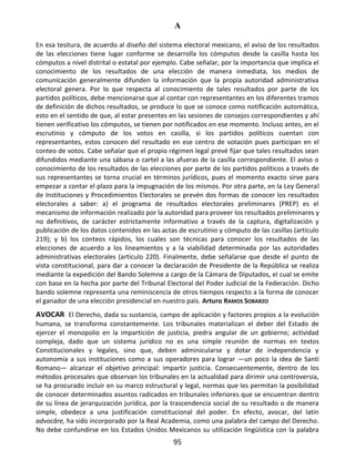 A
95
En esa tesitura, de acuerdo al diseño del sistema electoral mexicano, el aviso de los resultados
de las elecciones tiene lugar conforme se desarrolla los cómputos desde la casilla hasta los
cómputos a nivel distrital o estatal por ejemplo. Cabe señalar, por la importancia que implica el
conocimiento de los resultados de una elección de manera inmediata, los medios de
comunicación generalmente difunden la información que la propia autoridad administrativa
electoral genera. Por lo que respecta al conocimiento de tales resultados por parte de los
partidos políticos, debe mencionarse que al contar con representantes en los diferentes tramos
de definición de dichos resultados, se produce lo que se conoce como notificación automática,
esto en el sentido de que, al estar presentes en las sesiones de consejos correspondientes y ahí
tienen verificativo los cómputos, se tienen por notificados en ese momento. Incluso antes, en el
escrutinio y cómputo de los votos en casilla, si los partidos políticos cuentan con
representantes, estos conocen del resultado en ese centro de votación pues participan en el
conteo de votos. Cabe señalar que el propio régimen legal prevé fijar que tales resultados sean
difundidos mediante una sábana o cartel a las afueras de la casilla correspondiente. El aviso o
conocimiento de los resultados de las elecciones por parte de los partidos políticos a través de
sus representantes se torna crucial en términos jurídicos, pues el momento exacto sirve para
empezar a contar el plazo para la impugnación de los mismos. Por otra parte, en la Ley General
de Instituciones y Procedimientos Electorales se prevén dos formas de conocer los resultados
electorales a saber: a) el programa de resultados electorales preliminares (PREP) es el
mecanismo de información realizado por la autoridad para proveer los resultados preliminares y
no definitivos, de carácter estrictamente informativo a través de la captura, digitalización y
publicación de los datos contenidos en las actas de escrutinio y cómputo de las casillas (artículo
219); y b) los conteos rápidos, los cuales son técnicas para conocer los resultados de las
elecciones de acuerdo a los lineamientos y a la viabilidad determinada por las autoridades
administrativas electorales (artículo 220). Finalmente, debe señalarse que desde el punto de
vista constitucional, para dar a conocer la declaración de Presidente de la República se realiza
mediante la expedición del Bando Solemne a cargo de la Cámara de Diputados, el cual se emite
con base en la hecha por parte del Tribunal Electoral del Poder Judicial de la Federación. Dicho
bando solemne representa una reminiscencia de otros tiempos respecto a la forma de conocer
el ganador de una elección presidencial en nuestro país. Arturo RAMOS SOBARZO
AVOCAR El Derecho, dada su sustancia, campo de aplicación y factores propios a la evolución
humana, se transforma constantemente. Los tribunales materializan el deber del Estado de
ejercer el monopolio en la impartición de justicia, piedra angular de un gobierno; actividad
compleja, dado que un sistema jurídico no es una simple reunión de normas en textos
Constitucionales y legales, sino que, deben adminicularse y dotar de independencia y
autonomía a sus instituciones como a sus operadores para lograr —un poco la idea de Santi
Romano— alcanzar el objetivo principal: impartir justicia. Consecuentemente, dentro de los
métodos procesales que observan los tribunales en la actualidad para dirimir una controversia,
se ha procurado incluir en su marco estructural y legal, normas que les permitan la posibilidad
de conocer determinados asuntos radicados en tribunales inferiores que se encuentran dentro
de su línea de jerarquización jurídica, por la trascendencia social de su resultado o de manera
simple, obedece a una justificación constitucional del poder. En efecto, avocar, del latín
advocāre, ha sido incorporado por la Real Academia, como una palabra del campo del Derecho.
No debe confundirse en los Estados Unidos Mexicanos su utilización lingüística con la palabra
 