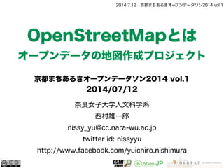 2014.7.12 京都まちあるきオープンデータソン2014 vol.1
奈良女子大学人文科学系
西村雄一郎
nissy_yu@cc.nara-wu.ac.jp
twitter id: nissyyu
http://www.facebook.com/yuichiro.nishimura
OpenStreetMapとは
オープンデータの地図作成プロジェクト
京都まちあるきオープンデータソン2014 vol.1
2014/07/12
 