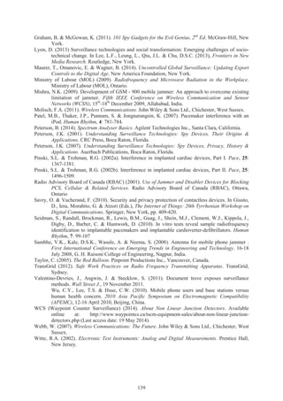 139
Graham, B. & McGowan, K. (2011). 101 Spy Gadgets for the Evil Genius, 2nd
Ed. McGraw-Hill, New
York.
Lyon, D. (2013) Surveillance technologies and social transformation: Emerging challenges of socio-
technical change. In Lee, L.F., Leung, L., Qiu, J.L. & Chu, D.S.C. (2013), Frontiers in New
Media Research. Routledge, New York.
Maurer, T., Omanovic, E. & Wagner, B. (2014). Uncontrolled Global Surveillance: Updating Export
Controls to the Digital Age. New America Foundation, New York.
Ministry of Labour (MOL) (2009). Radiofrequency and Microwave Radiation in the Workplace.
Ministry of Labour (MOL), Ontario.
Mishra, N.K. (2009). Development of GSM - 900 mobile jammer: An approach to overcome existing
limitation of jammer. Fifth IEEE Conference on Wireless Communication and Sensor
Networks (WCSN), 15th
-18th
December 2009, Allahabad, India.
Molisch, F.A. (2011). Wireless Communications. John Wiley & Sons Ltd., Chichester, West Sussex.
Patel, M.B., Thaker, J.P., Punnam, S. & Jongnarangsin, K. (2007). Pacemaker interference with an
iPod. Human Rhythm, 4: 781-784.
Peterson, B. (2014). Spectrum Analyser Basics. Agilent Technologies Inc., Santa Clara, California.
Peterson, J.K. (2001). Understanding Surveillance Technologies: Spy Devices, Their Origins &
Applications. CRC Press, Boca Raton, Florida.
Peterson, J.K. (2007). Understanding Surveillance Technologies: Spy Devices, Privacy, History &
Applications. Auerbach Publications, Boca Raton, Florida.
Pinski, S.L. & Trohman, R.G. (2002a). Interference in implanted cardiac devices, Part I. Pace, 25:
1367-1381.
Pinski, S.L. & Trohman, R.G. (2002b). Interference in implanted cardiac devices, Part II. Pace, 25:
1496-1509.
Radio Advisory Board of Canada (RBAC) (2001). Use of Jammer and Disabler Devices for Blocking
PCS, Cellular & Related Services. Radio Advisory Board of Canada (RBAC), Ottawa,
Ontario
Savry, O. & Vacherand, F. (2010). Security and privacy protection of contactless devices. In Giusto,
D., Iera, Morabito, G. & Atzori (Eds.), The Internet of Things: 20th Tyrrhenian Workshop on
Digital Communications. Springer, New York, pp. 409-420.
Seidman, S., Randall, Brockman, R., Lewis, B.M., Guag, J., Shein, M.J., Clement, W.J., Kippola, J.,
Digby, D., Barber, C. & Huntwork, D. (2010). In vitro tests reveal sample radiofrequency
identification to implantable pacemakers and implantable cardioverter-defibrillators. Human
Rhythm, 7: 99-107
Sambhe, V.K., Kale, D.S.K., Wasule, A. & Neema, S. (2008). Antenna for mobile phone jammer .
First International Conference on Emerging Trends in Engineering and Technology. 16-18
July 2008, G. H. Raisoni College of Engineering, Nagpur, India.
Taylor, C. (2005). The Red Balloon. Pinpoint Productions Inc., Vancouver, Canada.
TransGrid (2012). Safe Work Practices on Radio Frequency Transmitting Apparatus. TransGrid,
Sydney.
Valentino-Devries, J., Angwin, J. & Stecklow, S. (2011). Document trove exposes surveillance
methods. Wall Street J., 19 November 2011.
Wu, C.Y., Lee, T.S. & Hsue, C.W. (2010). Mobile phone users and base stations versus
human health concern. 2010 Asia Pacific Symposium on Electromagnetic Compatibility
(APEMC), 12-16 April 2010, Beijing, China.
WCS (Waypoint Counter Surveillance) (2014). About Non Linear Junction Detectors. Available
online at: http://www.waypointcs.ca/tscm-equipment-sales/about-non-linear-junction-
detectors.php (Last access date: 19 May 2014).
Webb, W. (2007). Wireless Communications: The Future. John Wiley & Sons Ltd., Chichester, West
Sussex.
Witte, R.A. (2002). Electronic Test Instruments: Analog and Digital Measurements. Prentice Hall,
New Jersey.
 