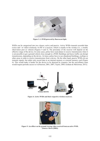 132
Figure 3: A WSD powered by fluorescent light.
WSDs can be categorised into two classes; active and passive. Active WSDs transmit recorded data
(voice and / or video) wirelessly via RF to a receiver, which is usually in the vicinity (i.e., a nearby
observation post or vehicle) (Figures 4 and 5). The proximity of the receiver will depend on the
effective range of the device. In some cases, police have used planes to receive transmissions when it
is not possible to get a ground vehicle close enough to a WSD. Buildings and heavy traffic can disrupt
transmissions, depending on the device. At times, police have to use abandoned buildings, rooftops or
other areas in order to receive transmissions from a device. On the other hand, passive WSDs do not
transmit signals, but rather only record data in an internal memory or external memory card (Figure
6). This would make it harder for the device to be detected by scanners, but the surveillance team
would require periodic access to it (Peterson, 2001, 2007; Taylor, 2005; Graham & McGowan, 2011).
Figure 4: Active WSDs and their respective wireless receivers.
Figure 5: An officer on the ground viewing video received from an active WSD.
(Source: Davis (2004))
 
