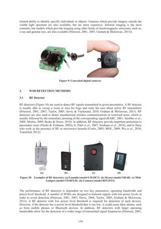 134
limited ability to identify specific individuals or objects. Cameras which provide imagery outside the
visible light spectrum are also available, but are more expensive. Infrared imaging is the most
common, but models which provide imaging using other kinds of electromagnetic emissions, such as,
x-ray and gamma rays, are also available (Peterson, 2001, 2007; Graham & McGowan, 2011)).
Figure 9: Concealed digital cameras.
3. WSD DETECTION METHODS
3.1 RF Detector
RF detectors (Figure 10) are used to detect RF signals transmitted in given proximities. A RF detector
is usually able to sweep a room or area for bugs and warn the user about active RF transmitters
(Peterson, 2001, 2007; Taylor, 2005; Savry & Vacherand, 2010; Graham & McGowan, 2011). RF
detectors are also used to detect unauthorised wireless communications in restricted areas, which is
usually followed by the immediate jamming of the corresponding signal (RABC, 2001; Sambhe et al.,
2008; Mishra, 2009; Burke & Owen, 2010). In addition, RF detectors provide important protection to
pacemaker users (Pinski & Trohman, 2002a, b; Patel et al., 2007; Seidman et al., 2010), and to those
who work in the presence of RF or microwave hazards (Curtis, 2003; MOL, 2009; Wu et al., 2010;
TransGrid, 2012).
(a) (b) (c) (d)
Figure 10: Examples of RF detectors: (a) Lanmda (model LM-DC2) (b) Skynet (model XB-68) (c) Mini
Gadgets (model CD-RFLD) (d) Comenzi (model RFS-DT1).
The performance of RF detectors is dependent on two key parameters; operating bandwidth and
power level threshold. A number of WSDs are designed to transmit signals with low power levels in
order to avoid detection (Peterson, 2001, 2007; Davis, 2004; Taylor, 2005; Graham & McGowan,
2011). A RF detector with low power level threshold is required for detection of such devices.
However, if the detector has a power level threshold that is too low, it could cause false alarms, such
as from mobile phones or Bluetooth devices. In addition, RF detectors with larger operating
bandwidths allow for the detection of a wider range of transmitted signal frequencies (Peterson, 2001,
 