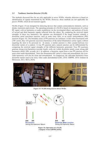 137
3.3 Nonlinear Junction Detector (NLJD)
The methods discussed thus far are only applicable to active WSDs, whereby detection is based on
identification of signals transmitted by the WSDs. However, these methods are not applicable for
passive WSDs, which do not transmit signals.
NLJDs (Figure 15) are designed for detecting devices that contain semiconductor elements, such as
diodes, transistors and circuits. The operating principle of a NLJD is based on transmission of a clean
RF signal, with no harmonics or audio modulation, on the investigated object, and analysis of levels
of second and third harmonic signals reflected from the object. By comparing the received signal
strengths of these two harmonics, the operator can distinguish if the target location contains a
dissimilar metal non-linear junction, such as some rusty nails, or an actual semiconductor (PN)
junction (Figure 16). The boundary areas of PN junctions are nonlinear, in that when lluminated with
a RF carrier, they will generate successive harmonics of the initial illumination carrier signal, without
requiring the item to be powered on. In nature, a similar junction is often created between two
dissimilar metals of a catalyst. A true PN junction and a natural junction can be differentiated by
comparing the received signal strengths of the different harmonics generated. True PN junctions
generate strong even harmonics (second, fourth, sixth, etc.) while dissimilar metals create strong odd
harmonics (third, fifth, seventh, etc.). In addition, a harmonic signal from a true PN junction will be
quiet when audio demodulated. Since the illumination RF carrier is clean and unmodulated, the even-
order harmonics will also be clean and unmodulated. In comparison, the odd-order harmonics from
dissimilar metals tend to be noisy when audio demodulated (GIG, 2010; GBPPR, 2010; Graham &
McGowan, 2011; WCS, 2014).
Figure 15: NLJDs being used to detect WSDs.
Figure 16: Operation of a NLJD.
(Adapted from GBPPR (2010))
 